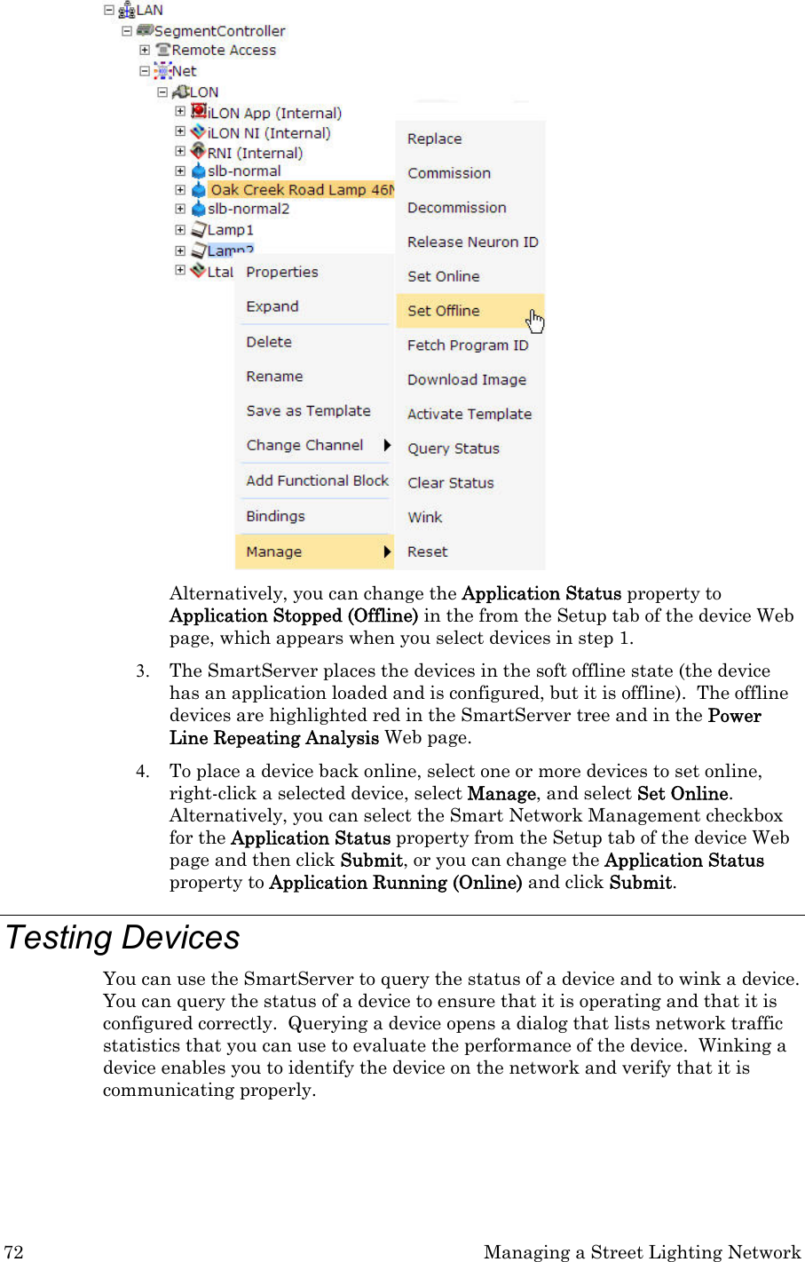 72  Managing a Street Lighting Network  Alternatively, you can change the Application Status property to Application Stopped (Offline) in the from the Setup tab of the device Web page, which appears when you select devices in step 1.  3. The SmartServer places the devices in the soft offline state (the device has an application loaded and is configured, but it is offline).  The offline devices are highlighted red in the SmartServer tree and in the Power Line Repeating Analysis Web page.  4. To place a device back online, select one or more devices to set online, right-click a selected device, select Manage, and select Set Online.  Alternatively, you can select the Smart Network Management checkbox for the Application Status property from the Setup tab of the device Web page and then click Submit, or you can change the Application Status property to Application Running (Online) and click Submit.  Testing Devices  You can use the SmartServer to query the status of a device and to wink a device.  You can query the status of a device to ensure that it is operating and that it is configured correctly.  Querying a device opens a dialog that lists network traffic statistics that you can use to evaluate the performance of the device.  Winking a device enables you to identify the device on the network and verify that it is communicating properly.  