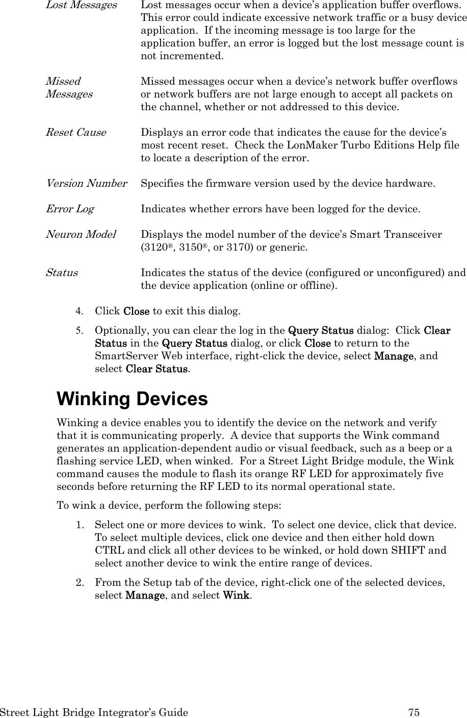  Street Light Bridge Integrator’s Guide         75 Lost Messages Lost messages occur when a device’s application buffer overflows.  This error could indicate excessive network traffic or a busy device application.  If the incoming message is too large for the application buffer, an error is logged but the lost message count is not incremented. Missed Messages Missed messages occur when a device’s network buffer overflows or network buffers are not large enough to accept all packets on the channel, whether or not addressed to this device. Reset Cause Displays an error code that indicates the cause for the device’s most recent reset.  Check the LonMaker Turbo Editions Help file to locate a description of the error. Version Number Specifies the firmware version used by the device hardware. Error Log Indicates whether errors have been logged for the device.  Neuron Model Displays the model number of the device’s Smart Transceiver (3120®, 3150®, or 3170) or generic. Status Indicates the status of the device (configured or unconfigured) and the device application (online or offline). 4. Click Close to exit this dialog.  5. Optionally, you can clear the log in the Query Status dialog:  Click Clear Status in the Query Status dialog, or click Close to return to the SmartServer Web interface, right-click the device, select Manage, and select Clear Status.  Winking Devices Winking a device enables you to identify the device on the network and verify that it is communicating properly.  A device that supports the Wink command generates an application-dependent audio or visual feedback, such as a beep or a flashing service LED, when winked.  For a Street Light Bridge module, the Wink command causes the module to flash its orange RF LED for approximately five seconds before returning the RF LED to its normal operational state. To wink a device, perform the following steps: 1. Select one or more devices to wink.  To select one device, click that device.  To select multiple devices, click one device and then either hold down CTRL and click all other devices to be winked, or hold down SHIFT and select another device to wink the entire range of devices.  2. From the Setup tab of the device, right-click one of the selected devices, select Manage, and select Wink.  