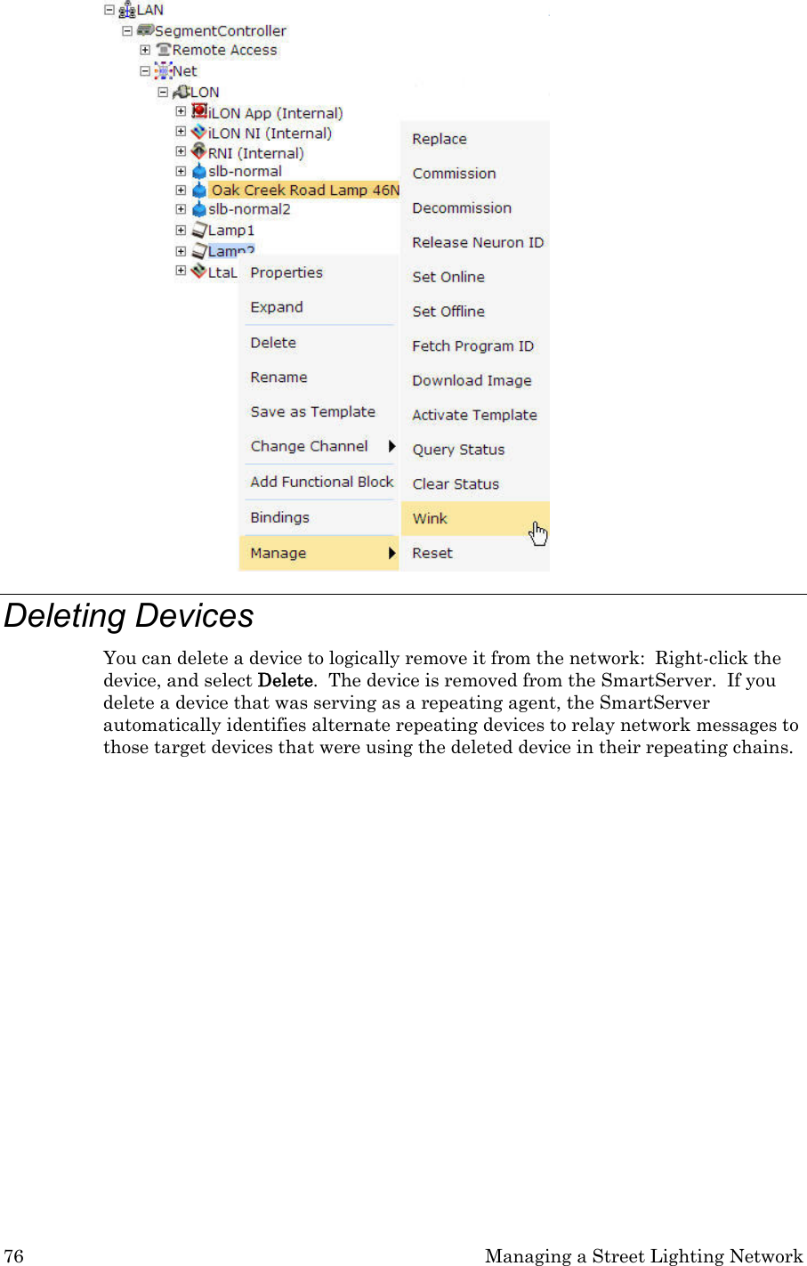 76  Managing a Street Lighting Network  Deleting Devices  You can delete a device to logically remove it from the network:  Right-click the device, and select Delete.  The device is removed from the SmartServer.  If you delete a device that was serving as a repeating agent, the SmartServer automatically identifies alternate repeating devices to relay network messages to those target devices that were using the deleted device in their repeating chains.           