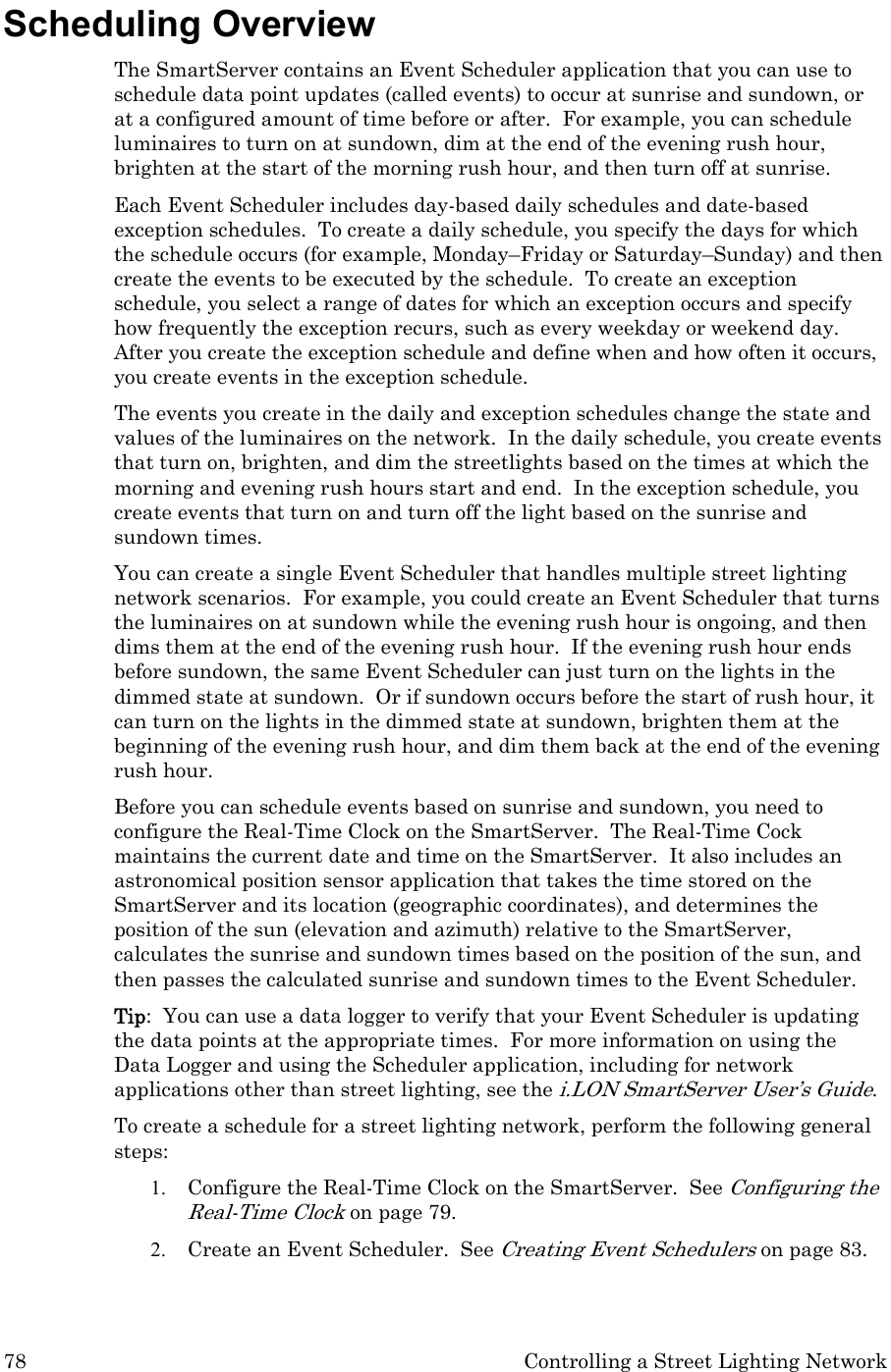 78  Controlling a Street Lighting Network Scheduling Overview  The SmartServer contains an Event Scheduler application that you can use to schedule data point updates (called events) to occur at sunrise and sundown, or at a configured amount of time before or after.  For example, you can schedule luminaires to turn on at sundown, dim at the end of the evening rush hour, brighten at the start of the morning rush hour, and then turn off at sunrise.   Each Event Scheduler includes day-based daily schedules and date-based exception schedules.  To create a daily schedule, you specify the days for which the schedule occurs (for example, Monday–Friday or Saturday–Sunday) and then create the events to be executed by the schedule.  To create an exception schedule, you select a range of dates for which an exception occurs and specify how frequently the exception recurs, such as every weekday or weekend day.  After you create the exception schedule and define when and how often it occurs, you create events in the exception schedule.  The events you create in the daily and exception schedules change the state and values of the luminaires on the network.  In the daily schedule, you create events that turn on, brighten, and dim the streetlights based on the times at which the morning and evening rush hours start and end.  In the exception schedule, you create events that turn on and turn off the light based on the sunrise and sundown times.   You can create a single Event Scheduler that handles multiple street lighting network scenarios.  For example, you could create an Event Scheduler that turns the luminaires on at sundown while the evening rush hour is ongoing, and then dims them at the end of the evening rush hour.  If the evening rush hour ends before sundown, the same Event Scheduler can just turn on the lights in the dimmed state at sundown.  Or if sundown occurs before the start of rush hour, it can turn on the lights in the dimmed state at sundown, brighten them at the beginning of the evening rush hour, and dim them back at the end of the evening rush hour. Before you can schedule events based on sunrise and sundown, you need to configure the Real-Time Clock on the SmartServer.  The Real-Time Cock maintains the current date and time on the SmartServer.  It also includes an astronomical position sensor application that takes the time stored on the SmartServer and its location (geographic coordinates), and determines the position of the sun (elevation and azimuth) relative to the SmartServer, calculates the sunrise and sundown times based on the position of the sun, and then passes the calculated sunrise and sundown times to the Event Scheduler. Tip:  You can use a data logger to verify that your Event Scheduler is updating the data points at the appropriate times.  For more information on using the Data Logger and using the Scheduler application, including for network applications other than street lighting, see the i.LON SmartServer User’s Guide. To create a schedule for a street lighting network, perform the following general steps: 1. Configure the Real-Time Clock on the SmartServer.  See Configuring the Real-Time Clock on page 79. 2. Create an Event Scheduler.  See Creating Event Schedulers on page 83. 