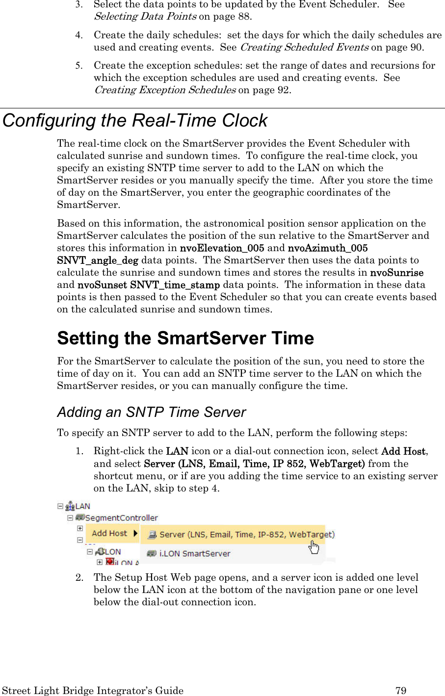  Street Light Bridge Integrator’s Guide         79 3. Select the data points to be updated by the Event Scheduler.   See Selecting Data Points on page 88. 4. Create the daily schedules:  set the days for which the daily schedules are used and creating events.  See Creating Scheduled Events on page 90. 5. Create the exception schedules: set the range of dates and recursions for which the exception schedules are used and creating events.  See Creating Exception Schedules on page 92. Configuring the Real-Time Clock The real-time clock on the SmartServer provides the Event Scheduler with calculated sunrise and sundown times.  To configure the real-time clock, you specify an existing SNTP time server to add to the LAN on which the SmartServer resides or you manually specify the time.  After you store the time of day on the SmartServer, you enter the geographic coordinates of the SmartServer.   Based on this information, the astronomical position sensor application on the SmartServer calculates the position of the sun relative to the SmartServer and stores this information in nvoElevation_005 and nvoAzimuth_005 SNVT_angle_deg data points.  The SmartServer then uses the data points to calculate the sunrise and sundown times and stores the results in nvoSunrise and nvoSunset SNVT_time_stamp data points.  The information in these data points is then passed to the Event Scheduler so that you can create events based on the calculated sunrise and sundown times. Setting the SmartServer Time  For the SmartServer to calculate the position of the sun, you need to store the time of day on it.  You can add an SNTP time server to the LAN on which the SmartServer resides, or you can manually configure the time. Adding an SNTP Time Server  To specify an SNTP server to add to the LAN, perform the following steps: 1. Right-click the LAN icon or a dial-out connection icon, select Add Host, and select Server (LNS, Email, Time, IP 852, WebTarget) from the shortcut menu, or if are you adding the time service to an existing server on the LAN, skip to step 4.  2. The Setup Host Web page opens, and a server icon is added one level below the LAN icon at the bottom of the navigation pane or one level below the dial-out connection icon. 