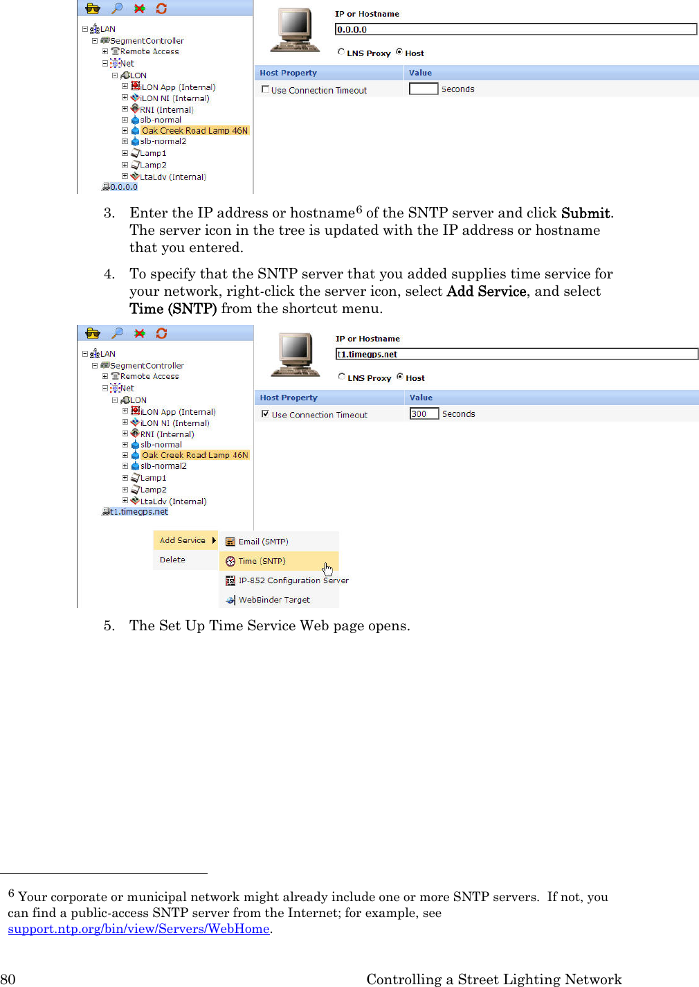 80  Controlling a Street Lighting Network  3. Enter the IP address or hostname6 of the SNTP server and click Submit.  The server icon in the tree is updated with the IP address or hostname that you entered.  4. To specify that the SNTP server that you added supplies time service for your network, right-click the server icon, select Add Service, and select Time (SNTP) from the shortcut menu.  5. The Set Up Time Service Web page opens.                                                    6 Your corporate or municipal network might already include one or more SNTP servers.  If not, you can find a public-access SNTP server from the Internet; for example, see support.ntp.org/bin/view/Servers/WebHome.  