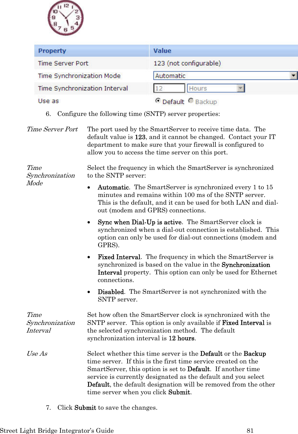  Street Light Bridge Integrator’s Guide         81  6. Configure the following time (SNTP) server properties: Time Server Port The port used by the SmartServer to receive time data.  The default value is 123, and it cannot be changed.  Contact your IT department to make sure that your firewall is configured to allow you to access the time server on this port. Time Synchronization Mode Select the frequency in which the SmartServer is synchronized to the SNTP server: • Automatic.  The SmartServer is synchronized every 1 to 15 minutes and remains within 100 ms of the SNTP server.  This is the default, and it can be used for both LAN and dial-out (modem and GPRS) connections.  • Sync when Dial-Up is active.  The SmartServer clock is synchronized when a dial-out connection is established.  This option can only be used for dial-out connections (modem and GPRS). • Fixed Interval.  The frequency in which the SmartServer is synchronized is based on the value in the Synchronization Interval property.  This option can only be used for Ethernet connections. • Disabled.  The SmartServer is not synchronized with the SNTP server. Time Synchronization Interval Set how often the SmartServer clock is synchronized with the SNTP server.  This option is only available if Fixed Interval is the selected synchronization method.  The default synchronization interval is 12 hours. Use As Select whether this time server is the Default or the Backup time server.  If this is the first time service created on the SmartServer, this option is set to Default.  If another time service is currently designated as the default and you select Default, the default designation will be removed from the other time server when you click Submit. 7. Click Submit to save the changes. 