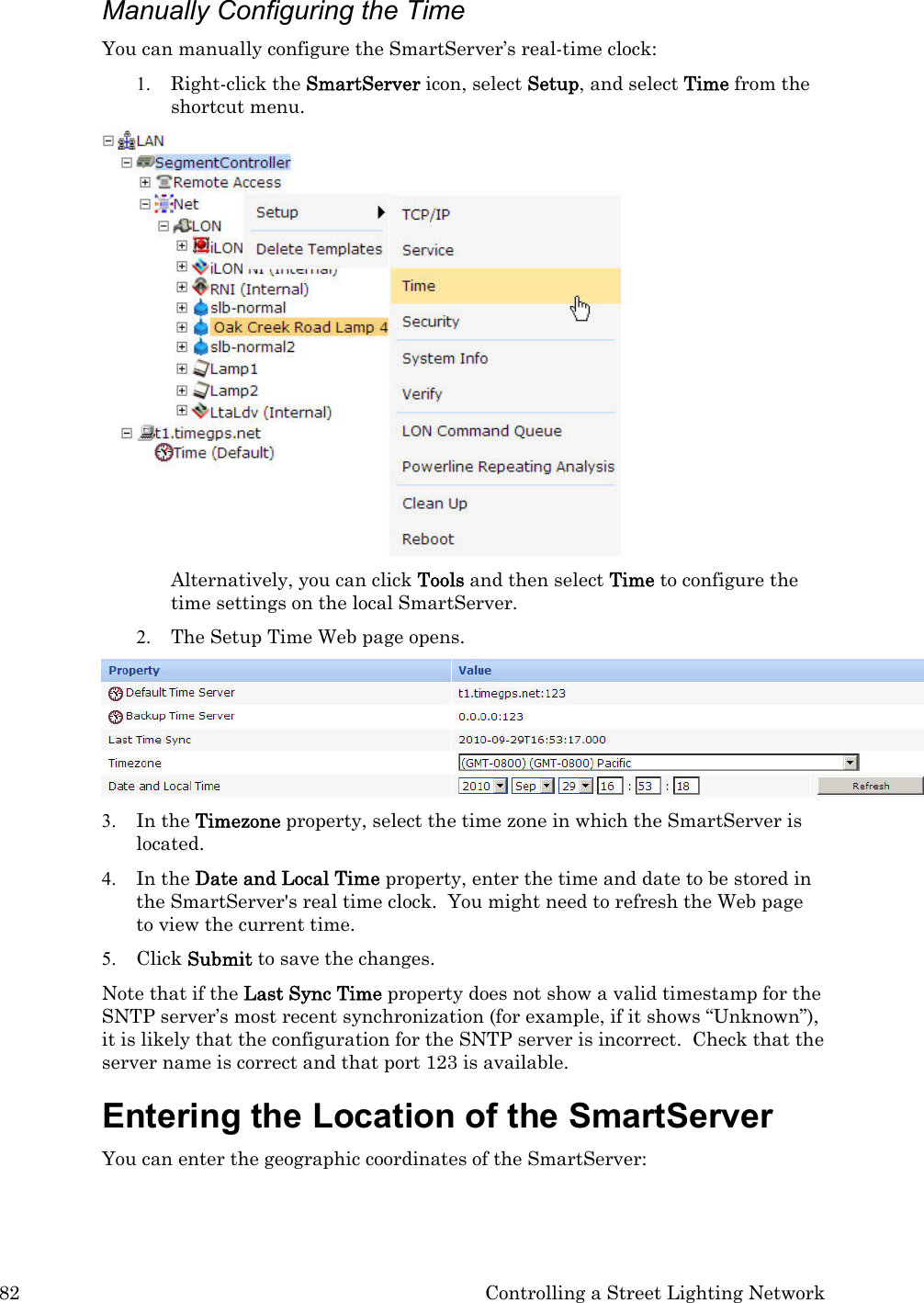 82  Controlling a Street Lighting Network Manually Configuring the Time  You can manually configure the SmartServer’s real-time clock: 1. Right-click the SmartServer icon, select Setup, and select Time from the shortcut menu.    Alternatively, you can click Tools and then select Time to configure the time settings on the local SmartServer. 2. The Setup Time Web page opens.  3. In the Timezone property, select the time zone in which the SmartServer is located. 4. In the Date and Local Time property, enter the time and date to be stored in the SmartServer&apos;s real time clock.  You might need to refresh the Web page to view the current time.  5. Click Submit to save the changes. Note that if the Last Sync Time property does not show a valid timestamp for the SNTP server’s most recent synchronization (for example, if it shows “Unknown”), it is likely that the configuration for the SNTP server is incorrect.  Check that the server name is correct and that port 123 is available. Entering the Location of the SmartServer  You can enter the geographic coordinates of the SmartServer:  