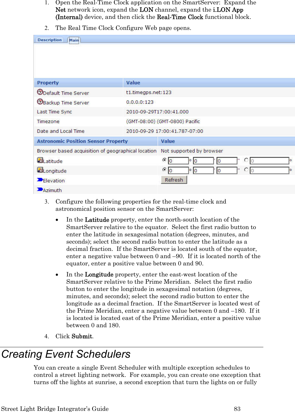  Street Light Bridge Integrator’s Guide         83 1. Open the Real-Time Clock application on the SmartServer:  Expand the Net network icon, expand the LON channel, expand the i.LON App (Internal) device, and then click the Real-Time Clock functional block. 2. The Real Time Clock Configure Web page opens.  3. Configure the following properties for the real-time clock and astronomical position sensor on the SmartServer: • In the Latitude property, enter the north-south location of the SmartServer relative to the equator.  Select the first radio button to enter the latitude in sexagesimal notation (degrees, minutes, and seconds); select the second radio button to enter the latitude as a decimal fraction.  If the SmartServer is located south of the equator, enter a negative value between 0 and –90.  If it is located north of the equator, enter a positive value between 0 and 90. • In the Longitude property, enter the east-west location of the SmartServer relative to the Prime Meridian.  Select the first radio button to enter the longitude in sexagesimal notation (degrees, minutes, and seconds); select the second radio button to enter the longitude as a decimal fraction.  If the SmartServer is located west of the Prime Meridian, enter a negative value between 0 and –180.  If it is located is located east of the Prime Meridian, enter a positive value between 0 and 180.   4. Click Submit.   Creating Event Schedulers  You can create a single Event Scheduler with multiple exception schedules to control a street lighting network.  For example, you can create one exception that turns off the lights at sunrise, a second exception that turn the lights on or fully 