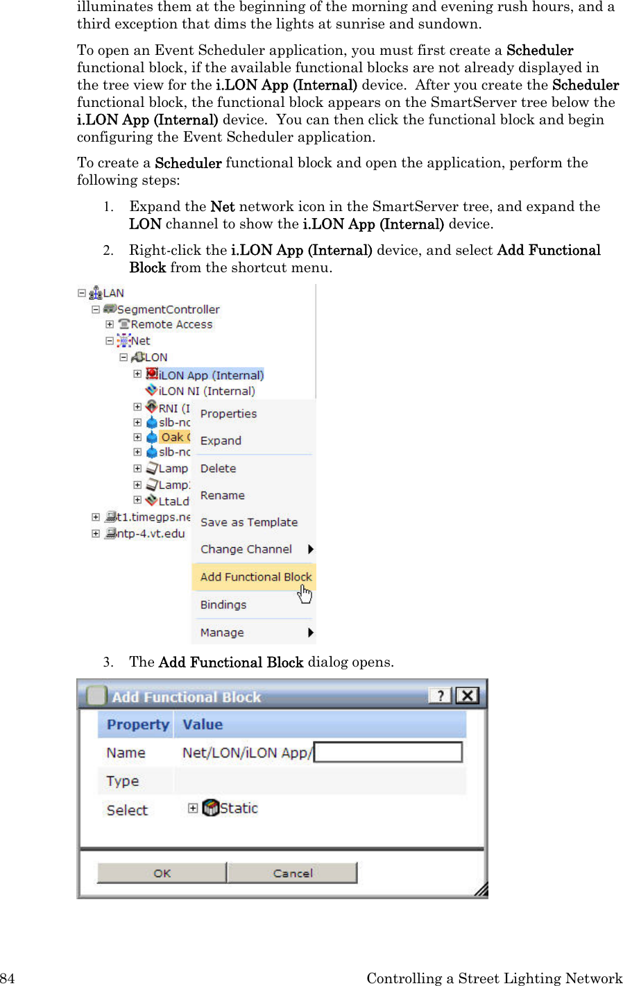 84  Controlling a Street Lighting Network illuminates them at the beginning of the morning and evening rush hours, and a third exception that dims the lights at sunrise and sundown.  To open an Event Scheduler application, you must first create a Scheduler functional block, if the available functional blocks are not already displayed in the tree view for the i.LON App (Internal) device.  After you create the Scheduler functional block, the functional block appears on the SmartServer tree below the i.LON App (Internal) device.  You can then click the functional block and begin configuring the Event Scheduler application.   To create a Scheduler functional block and open the application, perform the following steps: 1. Expand the Net network icon in the SmartServer tree, and expand the LON channel to show the i.LON App (Internal) device. 2. Right-click the i.LON App (Internal) device, and select Add Functional Block from the shortcut menu.    3. The Add Functional Block dialog opens.    