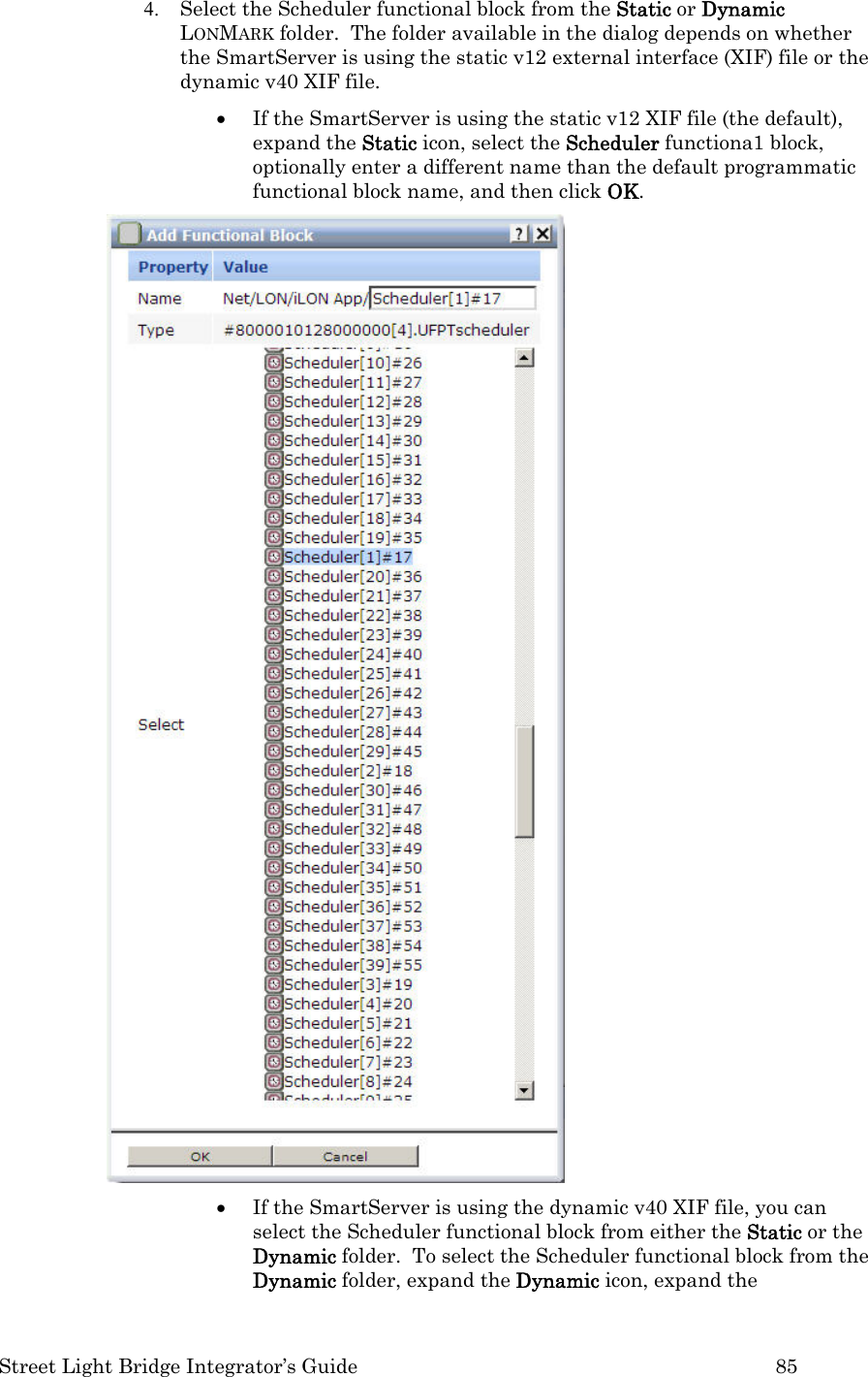  Street Light Bridge Integrator’s Guide         85 4. Select the Scheduler functional block from the Static or Dynamic LONMARK folder.  The folder available in the dialog depends on whether the SmartServer is using the static v12 external interface (XIF) file or the dynamic v40 XIF file. • If the SmartServer is using the static v12 XIF file (the default), expand the Static icon, select the Scheduler functiona1 block, optionally enter a different name than the default programmatic functional block name, and then click OK.  • If the SmartServer is using the dynamic v40 XIF file, you can select the Scheduler functional block from either the Static or the Dynamic folder.  To select the Scheduler functional block from the Dynamic folder, expand the Dynamic icon, expand the 