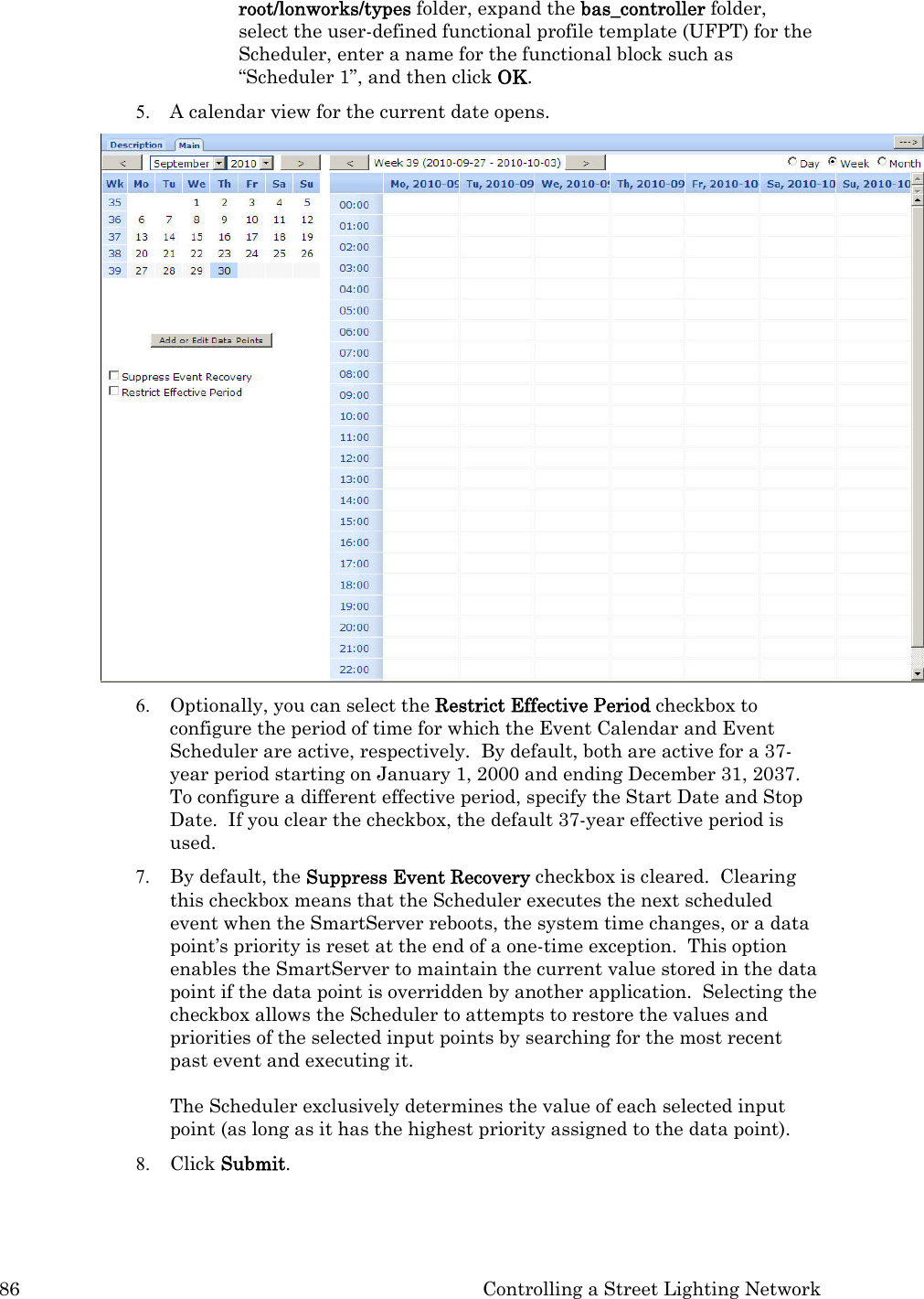 86  Controlling a Street Lighting Network root/lonworks/types folder, expand the bas_controller folder, select the user-defined functional profile template (UFPT) for the Scheduler, enter a name for the functional block such as “Scheduler 1”, and then click OK.   5. A calendar view for the current date opens.  6. Optionally, you can select the Restrict Effective Period checkbox to configure the period of time for which the Event Calendar and Event Scheduler are active, respectively.  By default, both are active for a 37-year period starting on January 1, 2000 and ending December 31, 2037.  To configure a different effective period, specify the Start Date and Stop Date.  If you clear the checkbox, the default 37-year effective period is used. 7. By default, the Suppress Event Recovery checkbox is cleared.  Clearing this checkbox means that the Scheduler executes the next scheduled event when the SmartServer reboots, the system time changes, or a data point’s priority is reset at the end of a one-time exception.  This option enables the SmartServer to maintain the current value stored in the data point if the data point is overridden by another application.  Selecting the checkbox allows the Scheduler to attempts to restore the values and priorities of the selected input points by searching for the most recent past event and executing it.    The Scheduler exclusively determines the value of each selected input point (as long as it has the highest priority assigned to the data point).  8. Click Submit. 