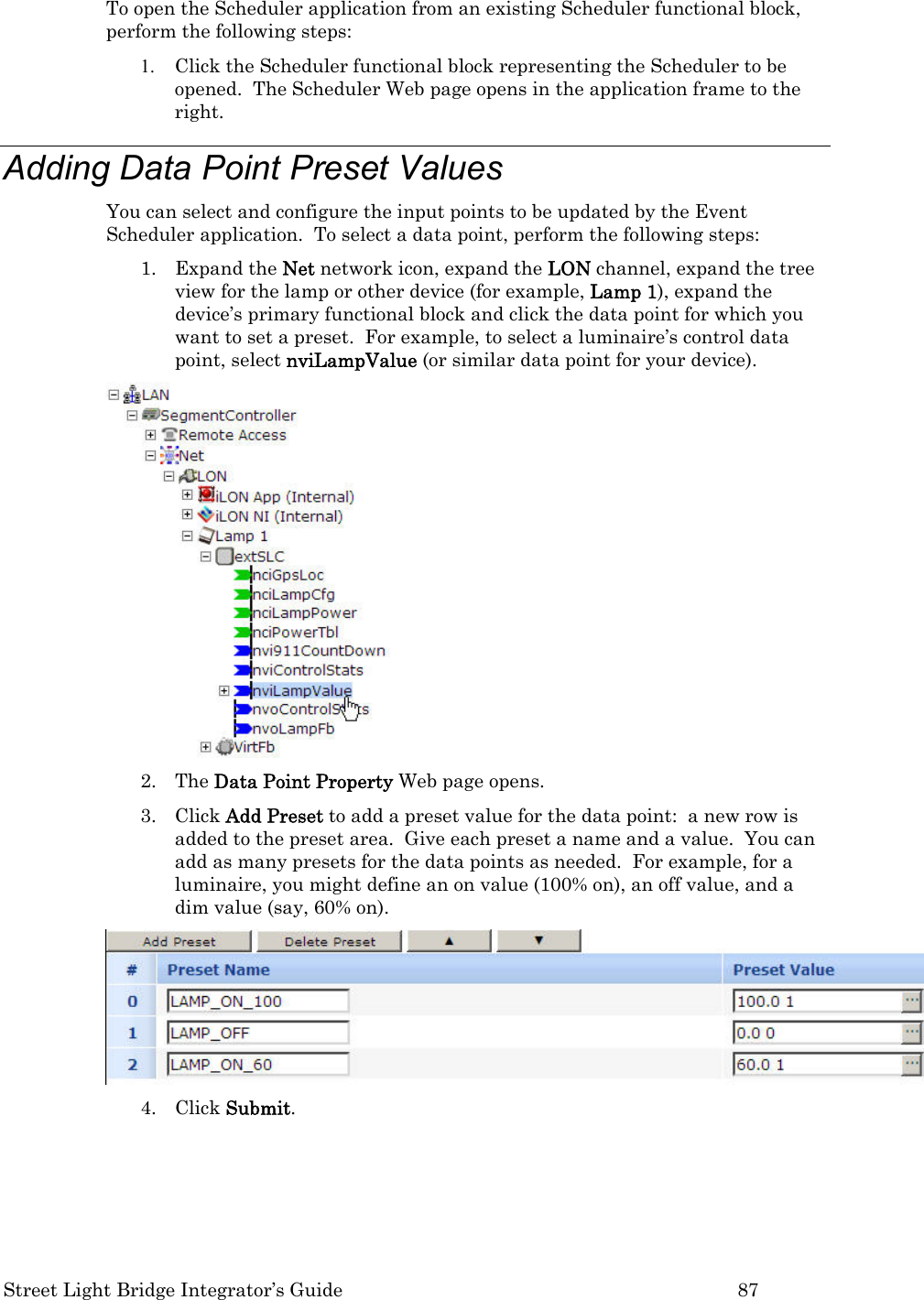  Street Light Bridge Integrator’s Guide         87 To open the Scheduler application from an existing Scheduler functional block, perform the following steps: 1. Click the Scheduler functional block representing the Scheduler to be opened.  The Scheduler Web page opens in the application frame to the right. Adding Data Point Preset Values You can select and configure the input points to be updated by the Event Scheduler application.  To select a data point, perform the following steps: 1. Expand the Net network icon, expand the LON channel, expand the tree view for the lamp or other device (for example, Lamp 1), expand the device’s primary functional block and click the data point for which you want to set a preset.  For example, to select a luminaire’s control data point, select nviLampValue (or similar data point for your device).   2. The Data Point Property Web page opens.  3. Click Add Preset to add a preset value for the data point:  a new row is added to the preset area.  Give each preset a name and a value.  You can add as many presets for the data points as needed.  For example, for a luminaire, you might define an on value (100% on), an off value, and a dim value (say, 60% on).   4. Click Submit. 