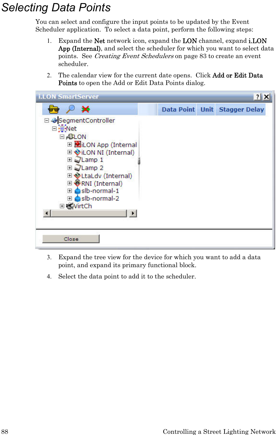 88  Controlling a Street Lighting Network Selecting Data Points  You can select and configure the input points to be updated by the Event Scheduler application.  To select a data point, perform the following steps: 1. Expand the Net network icon, expand the LON channel, expand i.LON App (Internal), and select the scheduler for which you want to select data points.  See Creating Event Schedulers on page 83 to create an event scheduler.  2. The calendar view for the current date opens.  Click Add or Edit Data Points to open the Add or Edit Data Points dialog.  3. Expand the tree view for the device for which you want to add a data point, and expand its primary functional block.   4. Select the data point to add it to the scheduler.   