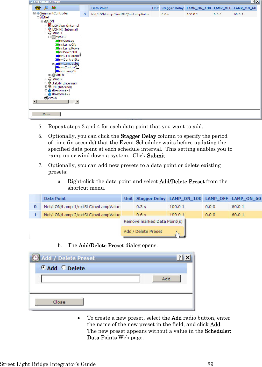  Street Light Bridge Integrator’s Guide         89  5. Repeat steps 3 and 4 for each data point that you want to add. 6. Optionally, you can click the Stagger Delay column to specify the period of time (in seconds) that the Event Scheduler waits before updating the specified data point at each schedule interval.  This setting enables you to ramp up or wind down a system.  Click Submit. 7. Optionally, you can add new presets to a data point or delete existing presets: a. Right-click the data point and select Add/Delete Preset from the shortcut menu.  b. The Add/Delete Preset dialog opens.  • To create a new preset, select the Add radio button, enter the name of the new preset in the field, and click Add.  The new preset appears without a value in the Scheduler: Data Points Web page. 