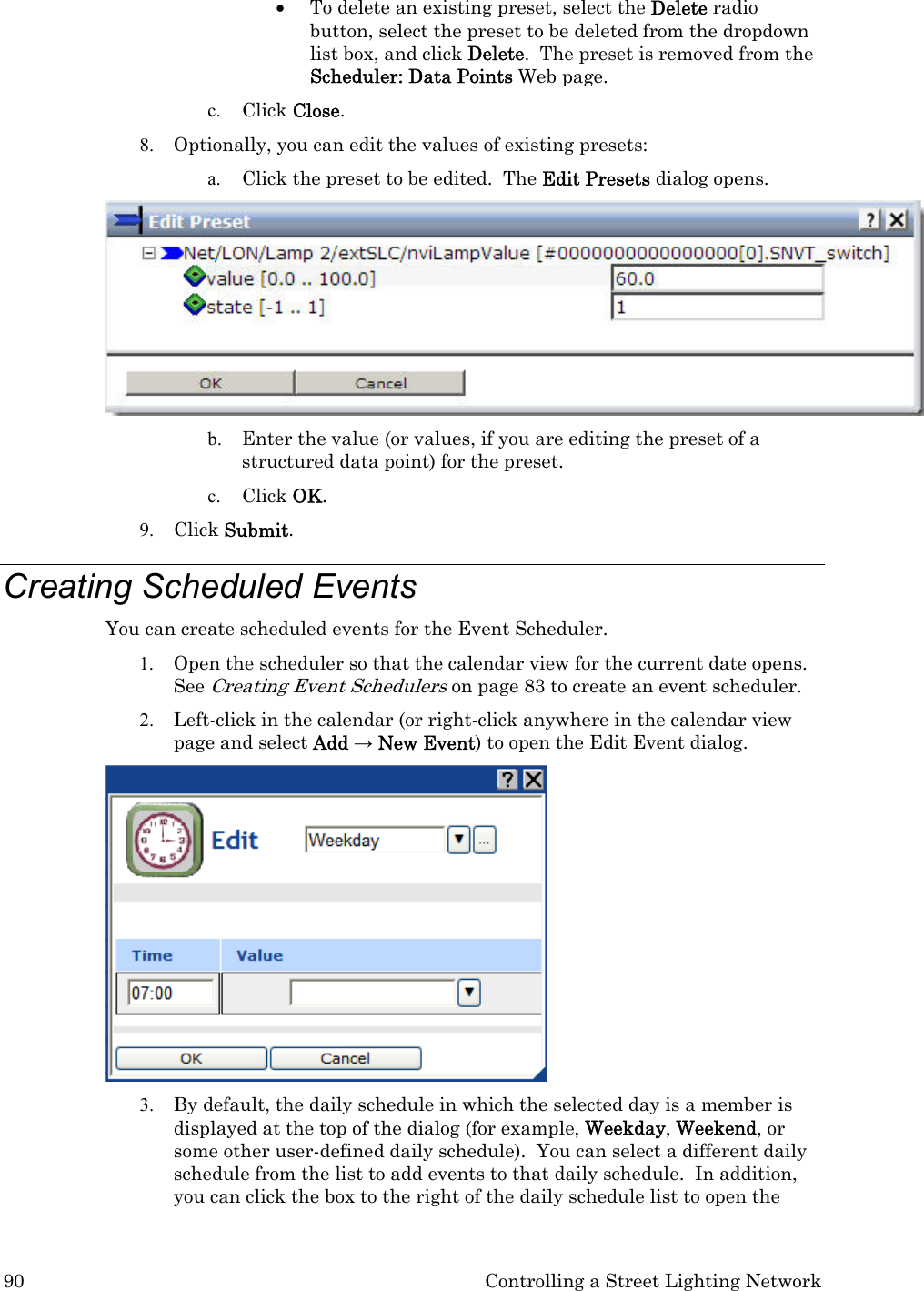 90  Controlling a Street Lighting Network • To delete an existing preset, select the Delete radio button, select the preset to be deleted from the dropdown list box, and click Delete.  The preset is removed from the Scheduler: Data Points Web page. c. Click Close.  8. Optionally, you can edit the values of existing presets: a. Click the preset to be edited.  The Edit Presets dialog opens.  b. Enter the value (or values, if you are editing the preset of a structured data point) for the preset. c. Click OK. 9. Click Submit. Creating Scheduled Events  You can create scheduled events for the Event Scheduler. 1. Open the scheduler so that the calendar view for the current date opens.  See Creating Event Schedulers on page 83 to create an event scheduler. 2. Left-click in the calendar (or right-click anywhere in the calendar view page and select Add → New Event) to open the Edit Event dialog.   3. By default, the daily schedule in which the selected day is a member is displayed at the top of the dialog (for example, Weekday, Weekend, or some other user-defined daily schedule).  You can select a different daily schedule from the list to add events to that daily schedule.  In addition, you can click the box to the right of the daily schedule list to open the 