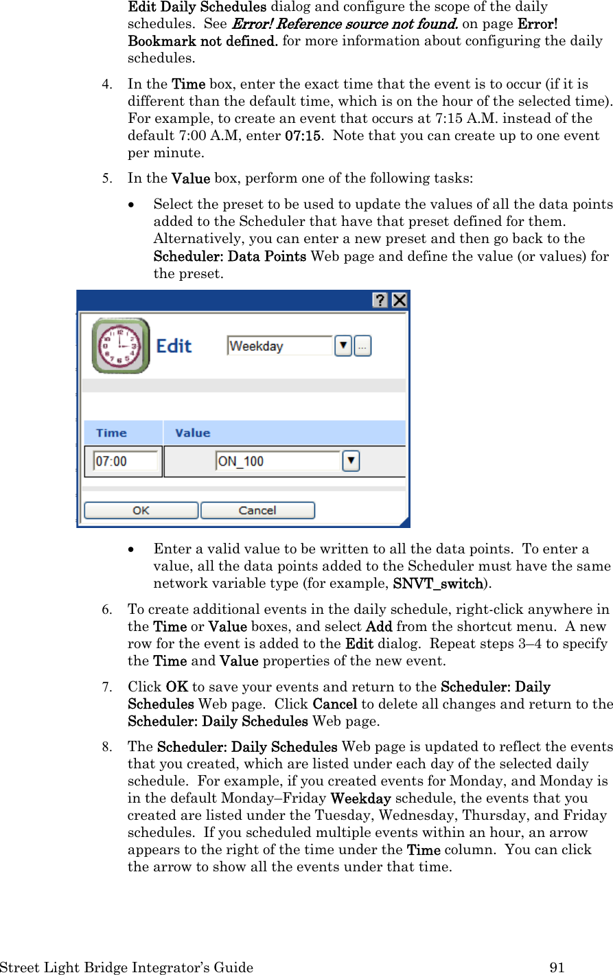  Street Light Bridge Integrator’s Guide         91 Edit Daily Schedules dialog and configure the scope of the daily schedules.  See Error! Reference source not found. on page Error! Bookmark not defined. for more information about configuring the daily schedules.  4. In the Time box, enter the exact time that the event is to occur (if it is different than the default time, which is on the hour of the selected time).  For example, to create an event that occurs at 7:15 A.M. instead of the default 7:00 A.M, enter 07:15.  Note that you can create up to one event per minute.  5. In the Value box, perform one of the following tasks: • Select the preset to be used to update the values of all the data points added to the Scheduler that have that preset defined for them. Alternatively, you can enter a new preset and then go back to the Scheduler: Data Points Web page and define the value (or values) for the preset.   • Enter a valid value to be written to all the data points.  To enter a value, all the data points added to the Scheduler must have the same network variable type (for example, SNVT_switch). 6. To create additional events in the daily schedule, right-click anywhere in the Time or Value boxes, and select Add from the shortcut menu.  A new row for the event is added to the Edit dialog.  Repeat steps 3–4 to specify the Time and Value properties of the new event.  7. Click OK to save your events and return to the Scheduler: Daily Schedules Web page.  Click Cancel to delete all changes and return to the Scheduler: Daily Schedules Web page.   8. The Scheduler: Daily Schedules Web page is updated to reflect the events that you created, which are listed under each day of the selected daily schedule.  For example, if you created events for Monday, and Monday is in the default Monday–Friday Weekday schedule, the events that you created are listed under the Tuesday, Wednesday, Thursday, and Friday schedules.  If you scheduled multiple events within an hour, an arrow appears to the right of the time under the Time column.  You can click the arrow to show all the events under that time. 