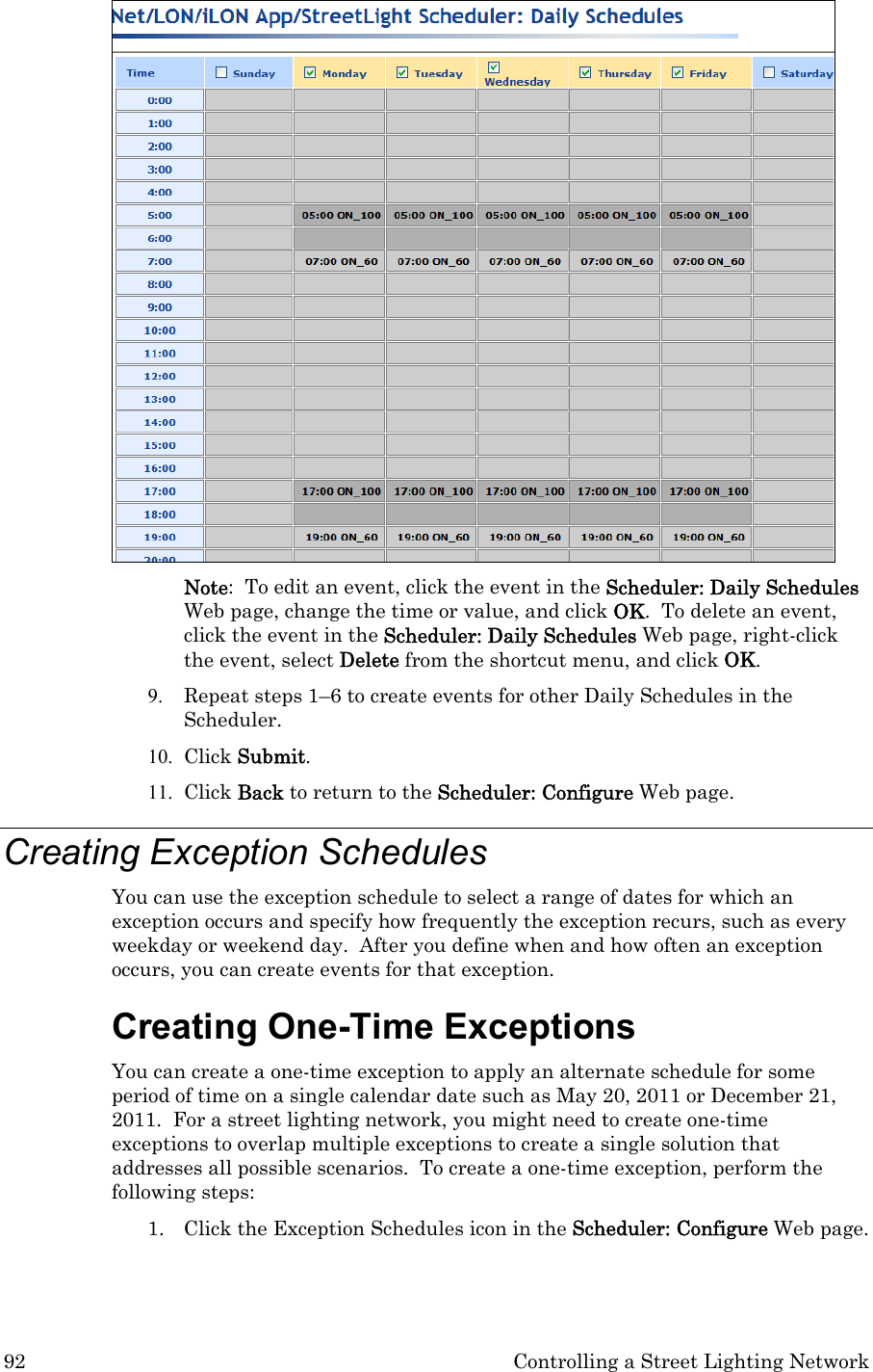 92  Controlling a Street Lighting Network  Note:  To edit an event, click the event in the Scheduler: Daily Schedules Web page, change the time or value, and click OK.  To delete an event, click the event in the Scheduler: Daily Schedules Web page, right-click the event, select Delete from the shortcut menu, and click OK. 9. Repeat steps 1–6 to create events for other Daily Schedules in the Scheduler.   10. Click Submit. 11. Click Back to return to the Scheduler: Configure Web page. Creating Exception Schedules  You can use the exception schedule to select a range of dates for which an exception occurs and specify how frequently the exception recurs, such as every weekday or weekend day.  After you define when and how often an exception occurs, you can create events for that exception.   Creating One-Time Exceptions  You can create a one-time exception to apply an alternate schedule for some period of time on a single calendar date such as May 20, 2011 or December 21, 2011.  For a street lighting network, you might need to create one-time exceptions to overlap multiple exceptions to create a single solution that addresses all possible scenarios.  To create a one-time exception, perform the following steps: 1. Click the Exception Schedules icon in the Scheduler: Configure Web page.   