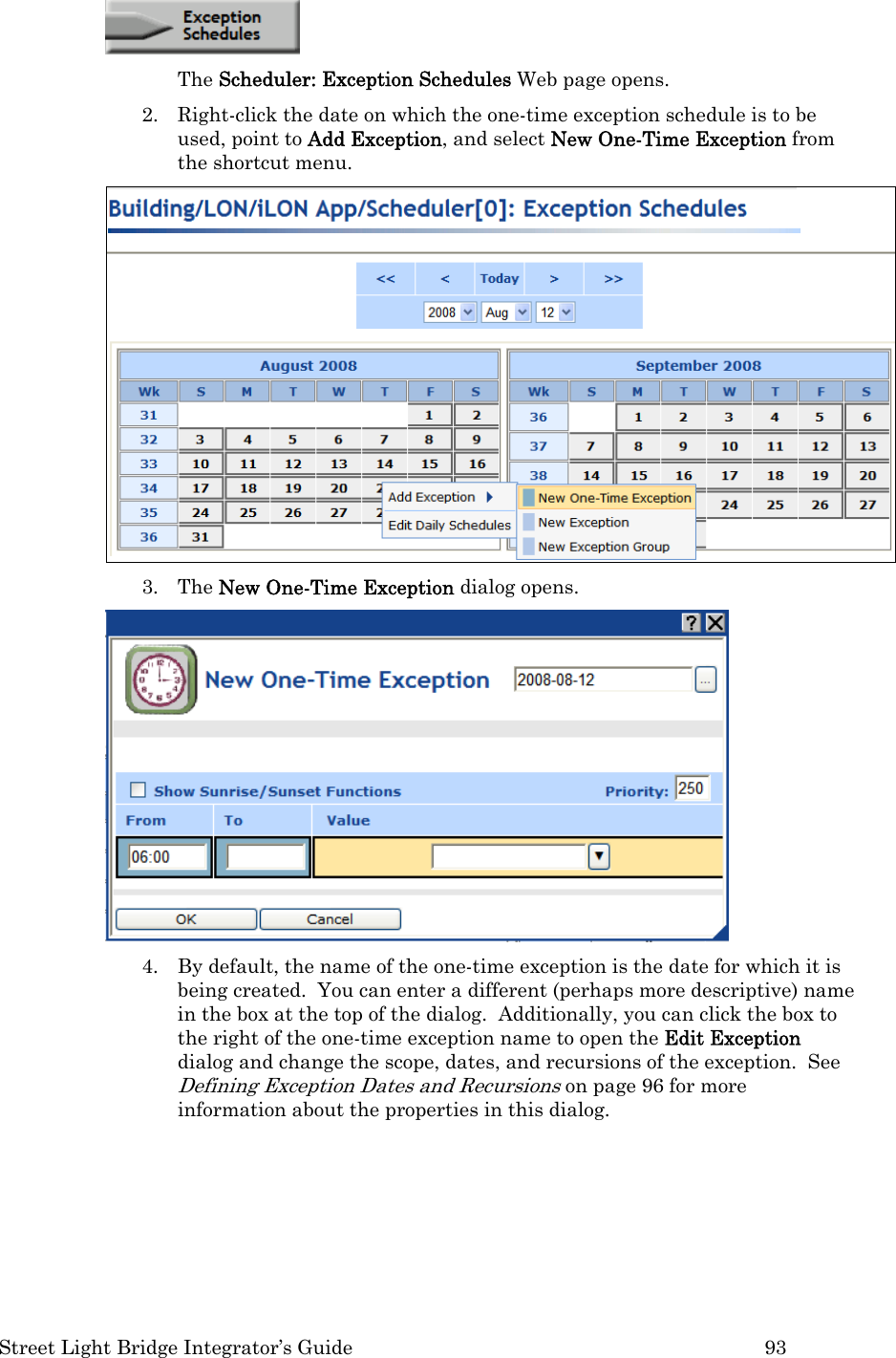  Street Light Bridge Integrator’s Guide         93  The Scheduler: Exception Schedules Web page opens. 2. Right-click the date on which the one-time exception schedule is to be used, point to Add Exception, and select New One-Time Exception from the shortcut menu.    3. The New One-Time Exception dialog opens.    4. By default, the name of the one-time exception is the date for which it is being created.  You can enter a different (perhaps more descriptive) name in the box at the top of the dialog.  Additionally, you can click the box to the right of the one-time exception name to open the Edit Exception dialog and change the scope, dates, and recursions of the exception.  See Defining Exception Dates and Recursions on page 96 for more information about the properties in this dialog.  