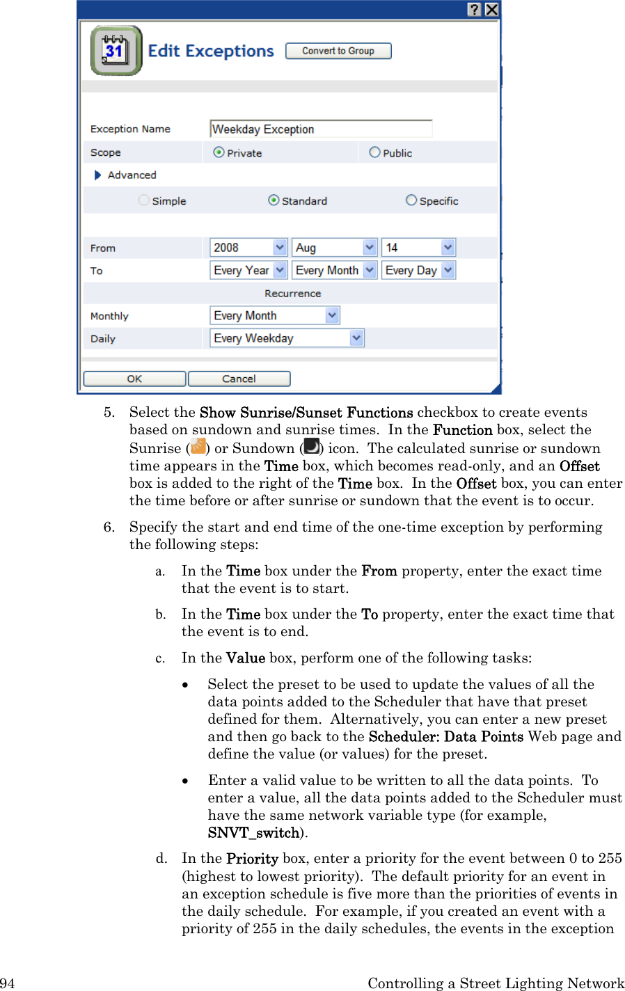 94  Controlling a Street Lighting Network  5. Select the Show Sunrise/Sunset Functions checkbox to create events based on sundown and sunrise times.  In the Function box, select the Sunrise ( ) or Sundown ( ) icon.  The calculated sunrise or sundown time appears in the Time box, which becomes read-only, and an Offset box is added to the right of the Time box.  In the Offset box, you can enter the time before or after sunrise or sundown that the event is to occur. 6. Specify the start and end time of the one-time exception by performing the following steps:  a. In the Time box under the From property, enter the exact time that the event is to start. b. In the Time box under the To property, enter the exact time that the event is to end. c. In the Value box, perform one of the following tasks: • Select the preset to be used to update the values of all the data points added to the Scheduler that have that preset defined for them.  Alternatively, you can enter a new preset and then go back to the Scheduler: Data Points Web page and define the value (or values) for the preset.  • Enter a valid value to be written to all the data points.  To enter a value, all the data points added to the Scheduler must have the same network variable type (for example, SNVT_switch).   d. In the Priority box, enter a priority for the event between 0 to 255 (highest to lowest priority).  The default priority for an event in an exception schedule is five more than the priorities of events in the daily schedule.  For example, if you created an event with a priority of 255 in the daily schedules, the events in the exception 