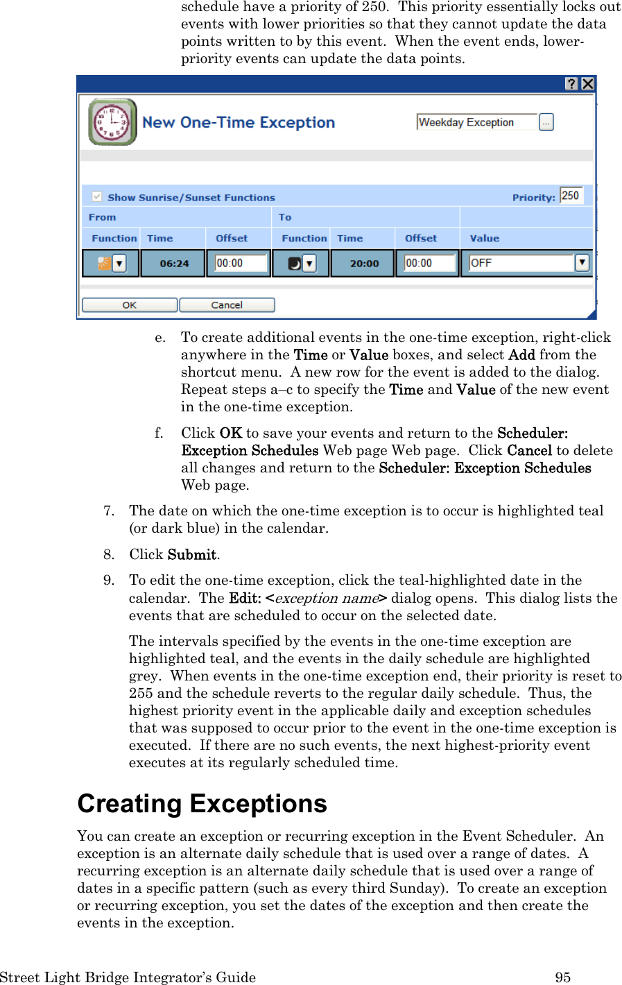  Street Light Bridge Integrator’s Guide         95 schedule have a priority of 250.  This priority essentially locks out events with lower priorities so that they cannot update the data points written to by this event.  When the event ends, lower-priority events can update the data points.   e. To create additional events in the one-time exception, right-click anywhere in the Time or Value boxes, and select Add from the shortcut menu.  A new row for the event is added to the dialog.  Repeat steps a–c to specify the Time and Value of the new event in the one-time exception.  f. Click OK to save your events and return to the Scheduler: Exception Schedules Web page Web page.  Click Cancel to delete all changes and return to the Scheduler: Exception Schedules Web page.   7. The date on which the one-time exception is to occur is highlighted teal (or dark blue) in the calendar.  8. Click Submit.  9. To edit the one-time exception, click the teal-highlighted date in the calendar.  The Edit: &lt;exception name&gt; dialog opens.  This dialog lists the events that are scheduled to occur on the selected date.   The intervals specified by the events in the one-time exception are highlighted teal, and the events in the daily schedule are highlighted grey.  When events in the one-time exception end, their priority is reset to 255 and the schedule reverts to the regular daily schedule.  Thus, the highest priority event in the applicable daily and exception schedules that was supposed to occur prior to the event in the one-time exception is executed.  If there are no such events, the next highest-priority event executes at its regularly scheduled time. Creating Exceptions  You can create an exception or recurring exception in the Event Scheduler.  An exception is an alternate daily schedule that is used over a range of dates.  A recurring exception is an alternate daily schedule that is used over a range of dates in a specific pattern (such as every third Sunday).  To create an exception or recurring exception, you set the dates of the exception and then create the events in the exception.  