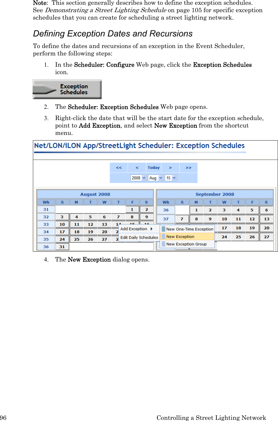 96  Controlling a Street Lighting Network Note:  This section generally describes how to define the exception schedules.  See Demonstrating a Street Lighting Schedule on page 105 for specific exception schedules that you can create for scheduling a street lighting network.  Defining Exception Dates and Recursions  To define the dates and recursions of an exception in the Event Scheduler, perform the following steps: 1. In the Scheduler: Configure Web page, click the Exception Schedules icon.    2. The Scheduler: Exception Schedules Web page opens. 3. Right-click the date that will be the start date for the exception schedule, point to Add Exception, and select New Exception from the shortcut menu.    4. The New Exception dialog opens.  