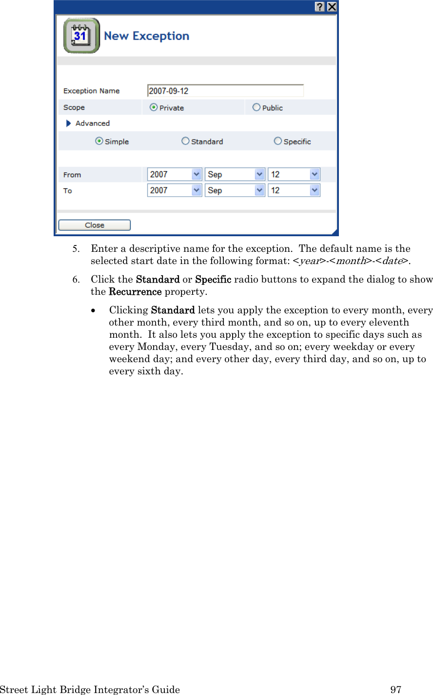  Street Light Bridge Integrator’s Guide         97  5. Enter a descriptive name for the exception.  The default name is the selected start date in the following format: &lt;year&gt;-&lt;month&gt;-&lt;date&gt;.   6. Click the Standard or Specific radio buttons to expand the dialog to show the Recurrence property.   • Clicking Standard lets you apply the exception to every month, every other month, every third month, and so on, up to every eleventh month.  It also lets you apply the exception to specific days such as every Monday, every Tuesday, and so on; every weekday or every weekend day; and every other day, every third day, and so on, up to every sixth day.  