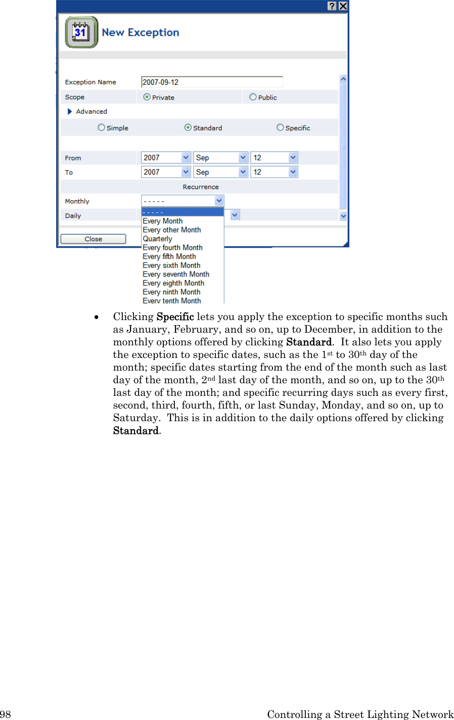 98  Controlling a Street Lighting Network  • Clicking Specific lets you apply the exception to specific months such as January, February, and so on, up to December, in addition to the monthly options offered by clicking Standard.  It also lets you apply the exception to specific dates, such as the 1st to 30th day of the month; specific dates starting from the end of the month such as last day of the month, 2nd last day of the month, and so on, up to the 30th last day of the month; and specific recurring days such as every first, second, third, fourth, fifth, or last Sunday, Monday, and so on, up to Saturday.  This is in addition to the daily options offered by clicking Standard. 