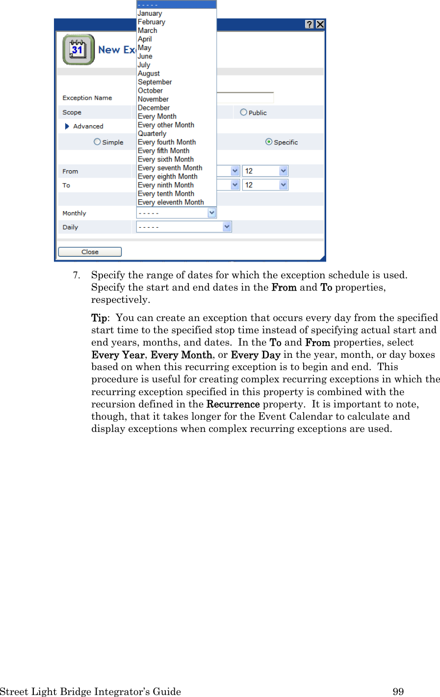  Street Light Bridge Integrator’s Guide         99  7. Specify the range of dates for which the exception schedule is used.  Specify the start and end dates in the From and To properties, respectively.   Tip:  You can create an exception that occurs every day from the specified start time to the specified stop time instead of specifying actual start and end years, months, and dates.  In the To and From properties, select Every Year, Every Month, or Every Day in the year, month, or day boxes based on when this recurring exception is to begin and end.  This procedure is useful for creating complex recurring exceptions in which the recurring exception specified in this property is combined with the recursion defined in the Recurrence property.  It is important to note, though, that it takes longer for the Event Calendar to calculate and display exceptions when complex recurring exceptions are used. 