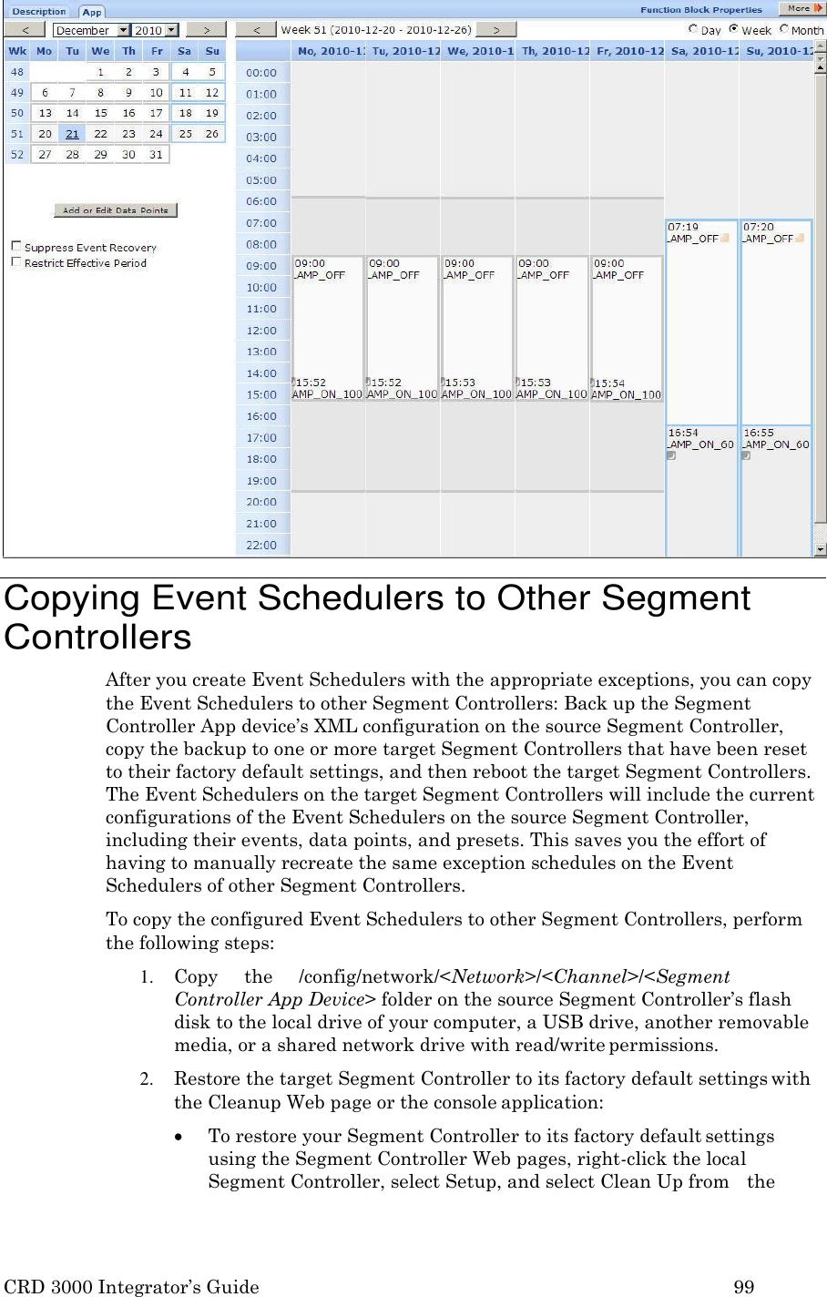 CRD 3000 Integrator’s Guide 99    Copying Event Schedulers to Other Segment Controllers After you create Event Schedulers with the appropriate exceptions, you can copy the Event Schedulers to other Segment Controllers: Back up the Segment Controller App device’s XML configuration on the source Segment Controller, copy the backup to one or more target Segment Controllers that have been reset to their factory default settings, and then reboot the target Segment Controllers. The Event Schedulers on the target Segment Controllers will include the current configurations of the Event Schedulers on the source Segment Controller, including their events, data points, and presets. This saves you the effort of having to manually recreate the same exception schedules on the Event Schedulers of other Segment Controllers. To copy the configured Event Schedulers to other Segment Controllers, perform the following steps: 1. Copy     the     /config/network/&lt;Network&gt;/&lt;Channel&gt;/&lt;Segment Controller App Device&gt; folder on the source Segment Controller’s flash disk to the local drive of your computer, a USB drive, another removable media, or a shared network drive with read/write permissions. 2. Restore the target Segment Controller to its factory default settings with the Cleanup Web page or the console application:  To restore your Segment Controller to its factory default settings using the Segment Controller Web pages, right-click the local Segment Controller, select Setup, and select Clean Up from   the 