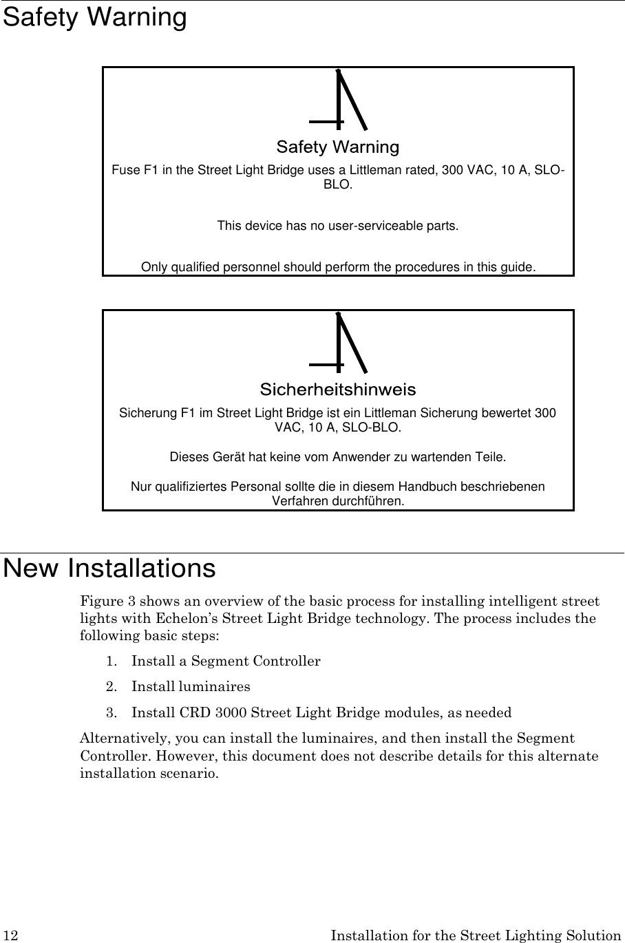 12 Installation for the Street Lighting Solution     Safety Warning       New Installations Figure 3 shows an overview of the basic process for installing intelligent street lights with Echelon’s Street Light Bridge technology. The process includes the following basic steps: 1. Install a Segment Controller 2. Install luminaires 3. Install CRD 3000 Street Light Bridge modules, as needed Alternatively, you can install the luminaires, and then install the Segment Controller. However, this document does not describe details for this alternate installation scenario.  !  Fuse F1 in the Street Light Bridge uses a Littleman rated, 300 VAC, 10 A, SLO- BLO.  This device has no user-serviceable parts.  Only qualified personnel should perform the procedures in this guide.  !  Sicherung F1 im Street Light Bridge ist ein Littleman Sicherung bewertet 300 VAC, 10 A, SLO-BLO.  Dieses Gerät hat keine vom Anwender zu wartenden Teile.  Nur qualifiziertes Personal sollte die in diesem Handbuch beschriebenen Verfahren durchführen. 