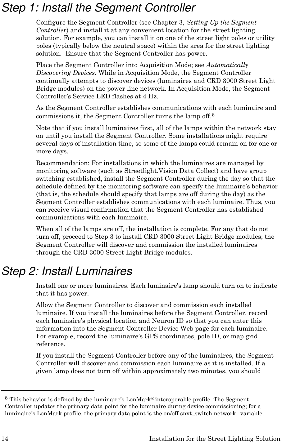 14 Installation for the Street Lighting Solution    Step 1: Install the Segment Controller Configure the Segment Controller (see Chapter 3, Setting Up the Segment Controller) and install it at any convenient location for the street lighting solution. For example, you can install it on one of the street light poles or utility poles (typically below the neutral space) within the area for the street lighting solution.  Ensure that the Segment Controller has power. Place the Segment Controller into Acquisition Mode; see Automatically Discovering Devices. While in Acquisition Mode, the Segment Controller continually attempts to discover devices (luminaires and CRD 3000 Street Light Bridge modules) on the power line network. In Acquisition Mode, the Segment Controller’s Service LED flashes at 4 Hz. As the Segment Controller establishes communications with each luminaire and commissions it, the Segment Controller turns the lamp off.5 Note that if you install luminaires first, all of the lamps within the network stay on until you install the Segment Controller. Some installations might require several days of installation time, so some of the lamps could remain on for one or more days. Recommendation: For installations in which the luminaires are managed by monitoring software (such as Streetlight.Vision Data Collect) and have group switching established, install the Segment Controller during the day so that the schedule defined by the monitoring software can specify the luminaire’s behavior (that is, the schedule should specify that lamps are off during the day) as the Segment Controller establishes communications with each luminaire. Thus, you can receive visual confirmation that the Segment Controller has established communications with each luminaire. When all of the lamps are off, the installation is complete. For any that do not turn off, proceed to Step 3 to install CRD 3000 Street Light Bridge modules; the Segment Controller will discover and commission the installed luminaires through the CRD 3000 Street Light Bridge modules.  Step 2: Install Luminaires Install one or more luminaires. Each luminaire’s lamp should turn on to indicate that it has power. Allow the Segment Controller to discover and commission each installed luminaire. If you install the luminaires before the Segment Controller, record each luminaire’s physical location and Neuron ID so that you can enter this information into the Segment Controller Device Web page for each luminaire. For example, record the luminaire’s GPS coordinates, pole ID, or map grid reference. If you install the Segment Controller before any of the luminaires, the Segment Controller will discover and commission each luminaire as it is installed. If a given lamp does not turn off within approximately two minutes, you should   5 This behavior is defined by the luminaire’s LonMark® interoperable profile. The Segment Controller updates the primary data point for the luminaire during device commissioning; for a luminaire’s LonMark profile, the primary data point is the on/off snvt_switch network   variable. 