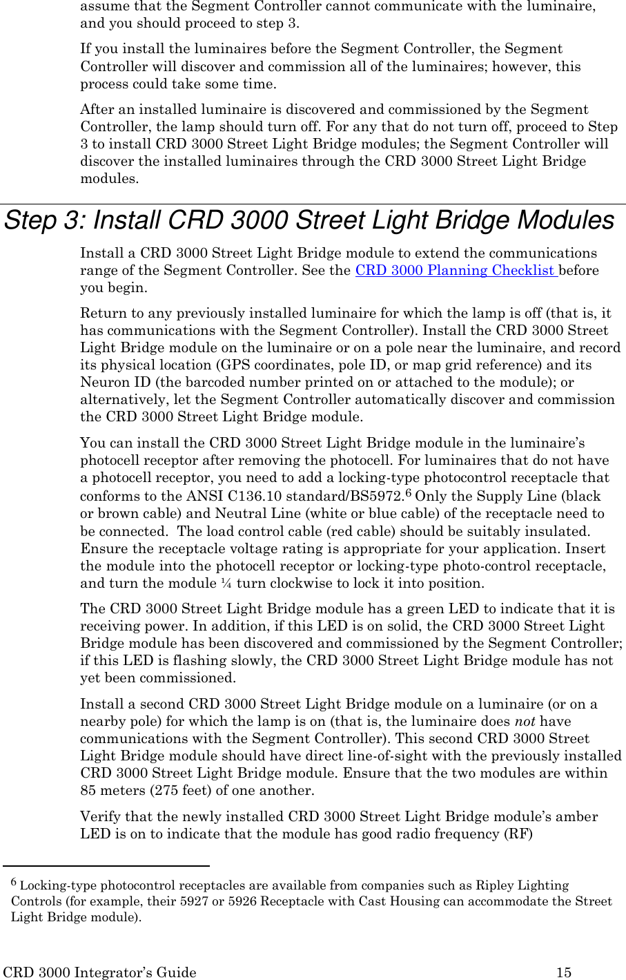 CRD 3000 Integrator’s Guide 15  assume that the Segment Controller cannot communicate with the luminaire, and you should proceed to step 3. If you install the luminaires before the Segment Controller, the Segment Controller will discover and commission all of the luminaires; however, this process could take some time. After an installed luminaire is discovered and commissioned by the Segment Controller, the lamp should turn off. For any that do not turn off, proceed to Step 3 to install CRD 3000 Street Light Bridge modules; the Segment Controller will discover the installed luminaires through the CRD 3000 Street Light Bridge modules.  Step 3: Install CRD 3000 Street Light Bridge Modules Install a CRD 3000 Street Light Bridge module to extend the communications range of the Segment Controller. See the CRD 3000 Planning Checklist before you begin. Return to any previously installed luminaire for which the lamp is off (that is, it has communications with the Segment Controller). Install the CRD 3000 Street Light Bridge module on the luminaire or on a pole near the luminaire, and record its physical location (GPS coordinates, pole ID, or map grid reference) and its Neuron ID (the barcoded number printed on or attached to the module); or alternatively, let the Segment Controller automatically discover and commission the CRD 3000 Street Light Bridge module. You can install the CRD 3000 Street Light Bridge module in the luminaire’s photocell receptor after removing the photocell. For luminaires that do not have a photocell receptor, you need to add a locking-type photocontrol receptacle that conforms to the ANSI C136.10 standard/BS5972.6 Only the Supply Line (black or brown cable) and Neutral Line (white or blue cable) of the receptacle need to be connected.  The load control cable (red cable) should be suitably insulated. Ensure the receptacle voltage rating is appropriate for your application. Insert the module into the photocell receptor or locking-type photo-control receptacle, and turn the module ¼ turn clockwise to lock it into position. The CRD 3000 Street Light Bridge module has a green LED to indicate that it is receiving power. In addition, if this LED is on solid, the CRD 3000 Street Light Bridge module has been discovered and commissioned by the Segment Controller; if this LED is flashing slowly, the CRD 3000 Street Light Bridge module has not yet been commissioned. Install a second CRD 3000 Street Light Bridge module on a luminaire (or on a nearby pole) for which the lamp is on (that is, the luminaire does not have communications with the Segment Controller). This second CRD 3000 Street Light Bridge module should have direct line-of-sight with the previously installed CRD 3000 Street Light Bridge module. Ensure that the two modules are within 85 meters (275 feet) of one another. Verify that the newly installed CRD 3000 Street Light Bridge module’s amber LED is on to indicate that the module has good radio frequency (RF)  6 Locking-type photocontrol receptacles are available from companies such as Ripley Lighting Controls (for example, their 5927 or 5926 Receptacle with Cast Housing can accommodate the Street Light Bridge module). 