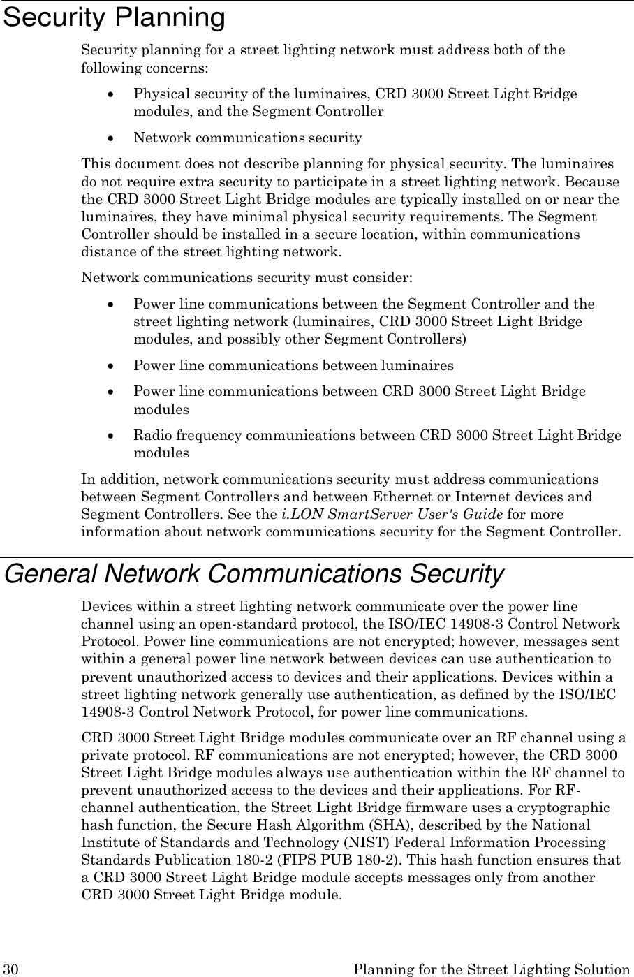 30 Planning for the Street Lighting Solution    Security Planning Security planning for a street lighting network must address both of the following concerns:  Physical security of the luminaires, CRD 3000 Street Light Bridge modules, and the Segment Controller  Network communications security This document does not describe planning for physical security. The luminaires do not require extra security to participate in a street lighting network. Because the CRD 3000 Street Light Bridge modules are typically installed on or near the luminaires, they have minimal physical security requirements. The Segment Controller should be installed in a secure location, within communications distance of the street lighting network. Network communications security must consider:  Power line communications between the Segment Controller and the street lighting network (luminaires, CRD 3000 Street Light Bridge modules, and possibly other Segment Controllers)  Power line communications between luminaires  Power line communications between CRD 3000 Street Light Bridge modules  Radio frequency communications between CRD 3000 Street Light Bridge modules In addition, network communications security must address communications between Segment Controllers and between Ethernet or Internet devices and Segment Controllers. See the i.LON SmartServer User&apos;s Guide for more information about network communications security for the Segment Controller.  General Network Communications Security Devices within a street lighting network communicate over the power line channel using an open-standard protocol, the ISO/IEC 14908-3 Control Network Protocol. Power line communications are not encrypted; however, messages sent within a general power line network between devices can use authentication to prevent unauthorized access to devices and their applications. Devices within a street lighting network generally use authentication, as defined by the ISO/IEC 14908-3 Control Network Protocol, for power line communications. CRD 3000 Street Light Bridge modules communicate over an RF channel using a private protocol. RF communications are not encrypted; however, the CRD 3000 Street Light Bridge modules always use authentication within the RF channel to prevent unauthorized access to the devices and their applications. For RF- channel authentication, the Street Light Bridge firmware uses a cryptographic hash function, the Secure Hash Algorithm (SHA), described by the National Institute of Standards and Technology (NIST) Federal Information Processing Standards Publication 180-2 (FIPS PUB 180-2). This hash function ensures that a CRD 3000 Street Light Bridge module accepts messages only from another CRD 3000 Street Light Bridge module. 