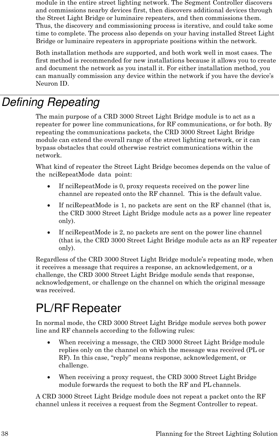 38 Planning for the Street Lighting Solution  module in the entire street lighting network. The Segment Controller discovers and commissions nearby devices first, then discovers additional devices through the Street Light Bridge or luminaire repeaters, and then commissions them. Thus, the discovery and commissioning process is iterative, and could take some time to complete. The process also depends on your having installed Street Light Bridge or luminaire repeaters in appropriate positions within the network. Both installation methods are supported, and both work well in most cases. The first method is recommended for new installations because it allows you to create and document the network as you install it. For either installation method, you can manually commission any device within the network if you have the device’s Neuron ID.  Defining Repeating The main purpose of a CRD 3000 Street Light Bridge module is to act as a repeater for power line communications, for RF communications, or for both. By repeating the communications packets, the CRD 3000 Street Light Bridge module can extend the overall range of the street lighting network, or it can bypass obstacles that could otherwise restrict communications within the network. What kind of repeater the Street Light Bridge becomes depends on the value of the  nciRepeatMode  data  point:  If nciRepeatMode is 0, proxy requests received on the power line channel are repeated onto the RF channel.  This is the default value.  If nciRepeatMode is 1, no packets are sent on the RF channel (that is, the CRD 3000 Street Light Bridge module acts as a power line repeater only).  If nciRepeatMode is 2, no packets are sent on the power line channel  (that is, the CRD 3000 Street Light Bridge module acts as an RF repeater only). Regardless of the CRD 3000 Street Light Bridge module’s repeating mode, when it receives a message that requires a response, an acknowledgement, or a challenge, the CRD 3000 Street Light Bridge module sends that response, acknowledgement, or challenge on the channel on which the original message was received.  PL/RF Repeater In normal mode, the CRD 3000 Street Light Bridge module serves both power line and RF channels according to the following rules:  When receiving a message, the CRD 3000 Street Light Bridge module replies only on the channel on which the message was received (PL or RF). In this case, “reply” means response, acknowledgement, or challenge.  When receiving a proxy request, the CRD 3000 Street Light Bridge module forwards the request to both the RF and PL channels. A CRD 3000 Street Light Bridge module does not repeat a packet onto the RF channel unless it receives a request from the Segment Controller to repeat. 