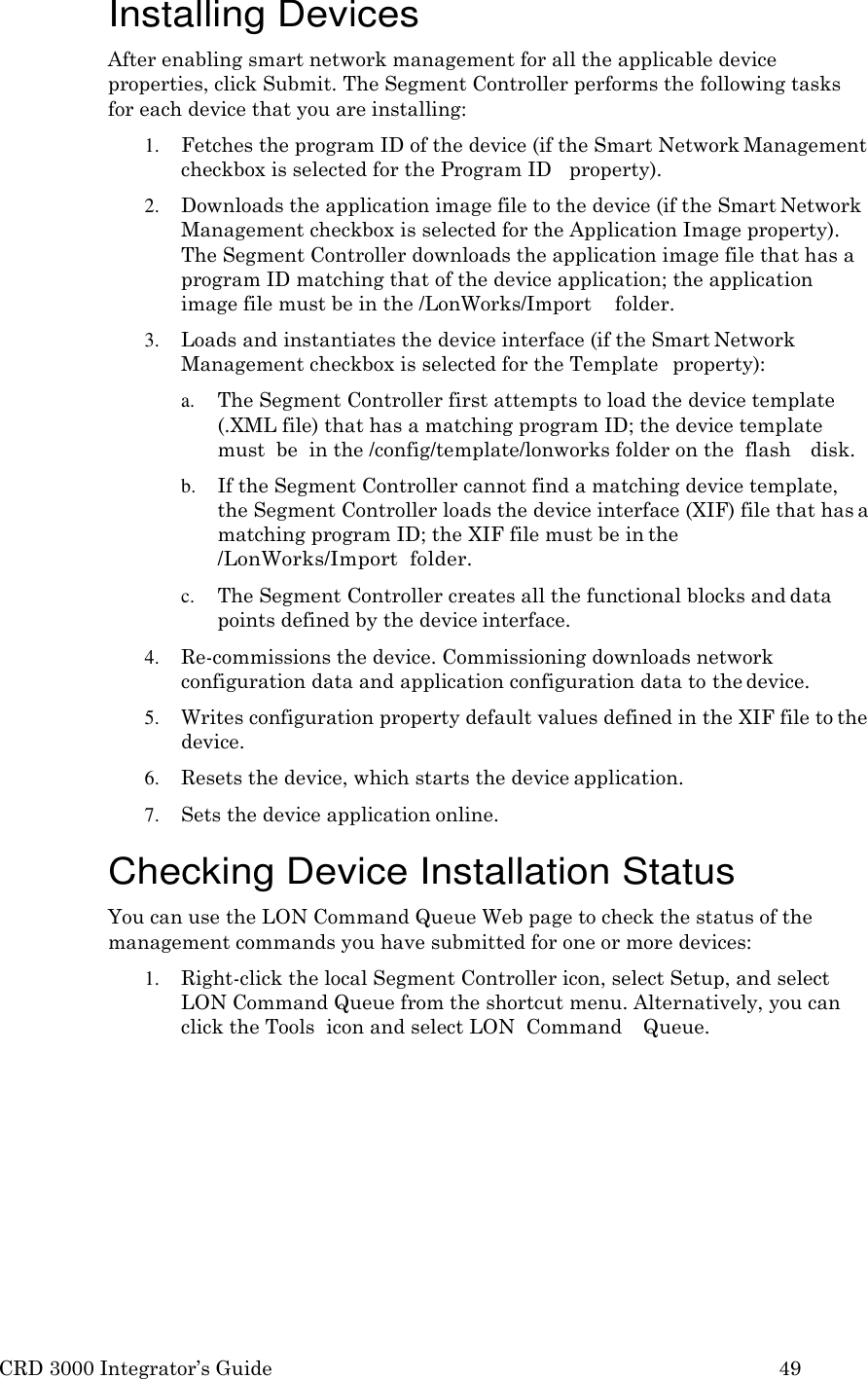 CRD 3000 Integrator’s Guide 49  Installing Devices After enabling smart network management for all the applicable device properties, click Submit. The Segment Controller performs the following tasks for each device that you are installing: 1. Fetches the program ID of the device (if the Smart Network Management checkbox is selected for the Program ID   property). 2. Downloads the application image file to the device (if the Smart Network Management checkbox is selected for the Application Image property). The Segment Controller downloads the application image file that has a program ID matching that of the device application; the application image file must be in the /LonWorks/Import    folder. 3. Loads and instantiates the device interface (if the Smart Network Management checkbox is selected for the Template   property): a. The Segment Controller first attempts to load the device template (.XML file) that has a matching program ID; the device template must  be  in the /config/template/lonworks folder on the  flash   disk. b. If the Segment Controller cannot find a matching device template, the Segment Controller loads the device interface (XIF) file that has a matching program ID; the XIF file must be in the /LonWorks/Import  folder. c. The Segment Controller creates all the functional blocks and data points defined by the device interface. 4. Re-commissions the device. Commissioning downloads network configuration data and application configuration data to the device. 5. Writes configuration property default values defined in the XIF file to the device. 6. Resets the device, which starts the device application. 7. Sets the device application online.  Checking Device Installation Status You can use the LON Command Queue Web page to check the status of the management commands you have submitted for one or more devices: 1. Right-click the local Segment Controller icon, select Setup, and select LON Command Queue from the shortcut menu. Alternatively, you can click the Tools  icon and select LON  Command    Queue. 