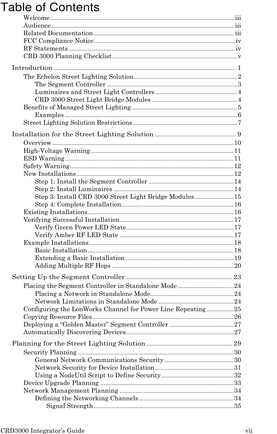 CRD3000 Integrator’s Guide vii    Table of Contents Welcome .................................................................................................................. iii Audience .................................................................................................................. iii Related Documentation ....................................................................................... iii FCC Compliance Notice ........................................................................................ iv RF Statements ........................................................................................................ iv CRD 3000 Planning Checklist .............................................................................. v Introduction ............................................................................................................ 1 The Echelon Street Lighting Solution ................................................................ 2 The Segment Controller ................................................................................. 3 Luminaires and Street Light Controllers ................................................... 4 CRD 3000 Street Light Bridge Modules ..................................................... 4 Benefits of Managed Street Lighting .................................................................. 5 Examples ........................................................................................................... 6 Street Lighting Solution Restrictions ................................................................. 7 Installation for the Street Lighting Solution ................................................ 9 Overview ................................................................................................................. 10 High-Voltage Warning ......................................................................................... 11 ESD Warning ......................................................................................................... 11 Safety Warning ...................................................................................................... 12 New Installations .................................................................................................. 12 Step 1: Install the Segment Controller ..................................................... 14 Step 2: Install Luminaires ........................................................................... 14 Step 3: Install CRD 3000 Street Light Bridge Modules ........................ 15 Step 4: Complete Installation...................................................................... 16 Existing Installations ........................................................................................... 16 Verifying Successful Installation ....................................................................... 17 Verify Green Power LED State ................................................................... 17 Verify Amber RF LED State ....................................................................... 17 Example Installations .......................................................................................... 18 Basic Installation ........................................................................................... 18 Extending a Basic Installation ................................................................... 19 Adding Multiple RF Hops ............................................................................ 20 Setting Up the Segment Controller ............................................................... 23 Placing the Segment Controller in Standalone Mode ................................... 24 Placing a Network in Standalone Mode.................................................... 24 Network Limitations in Standalone Mode ............................................... 24 Configuring the LonWorks Channel for Power Line Repeating ................. 25 Copying Resource Files ........................................................................................ 26 Deploying a “Golden Master” Segment Controller ........................................ 27 Automatically Discovering Devices ................................................................... 27 Planning for the Street Lighting Solution ................................................... 29 Security Planning ................................................................................................. 30 General Network Communications Security ........................................... 30 Network Security for Device Installation ................................................. 31 Using a NodeUtil Script to Define Security ............................................. 32 Device Upgrade Planning ................................................................................... 33 Network Management Planning ....................................................................... 34 Defining the Networking Channels ........................................................... 34 Signal Strength ....................................................................................... 35 