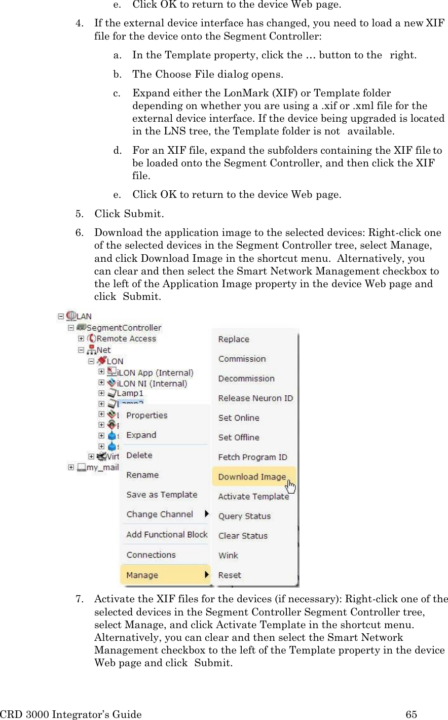 CRD 3000 Integrator’s Guide 65  e. Click OK to return to the device Web page. 4. If the external device interface has changed, you need to load a new XIF file for the device onto the Segment Controller: a. In the Template property, click the … button to the   right. b. The Choose File dialog opens. c. Expand either the LonMark (XIF) or Template folder   depending on whether you are using a .xif or .xml file for the external device interface. If the device being upgraded is located in the LNS tree, the Template folder is not   available. d. For an XIF file, expand the subfolders containing the XIF file to be loaded onto the Segment Controller, and then click the XIF file. e. Click OK to return to the device Web page. 5. Click Submit. 6. Download the application image to the selected devices: Right-click one of the selected devices in the Segment Controller tree, select Manage, and click Download Image in the shortcut menu.  Alternatively, you  can clear and then select the Smart Network Management checkbox to the left of the Application Image property in the device Web page and click  Submit. 7. Activate the XIF files for the devices (if necessary): Right-click one of the selected devices in the Segment Controller Segment Controller tree, select Manage, and click Activate Template in the shortcut menu. Alternatively, you can clear and then select the Smart Network Management checkbox to the left of the Template property in the device Web page and click  Submit. 