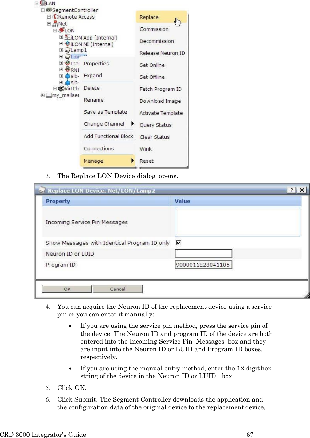 CRD 3000 Integrator’s Guide 67   3. The Replace LON Device dialog  opens. 4. You can acquire the Neuron ID of the replacement device using a service pin or you can enter it manually:  If you are using the service pin method, press the service pin of the device. The Neuron ID and program ID of the device are both entered into the Incoming Service Pin  Messages  box and they are input into the Neuron ID or LUID and Program ID boxes, respectively.  If you are using the manual entry method, enter the 12-digit hex string of the device in the Neuron ID or LUID   box. 5. Click OK. 6. Click Submit. The Segment Controller downloads the application and the configuration data of the original device to the replacement device, 
