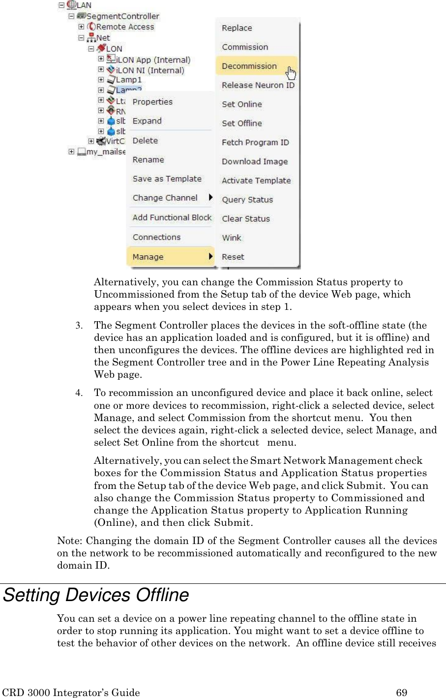 CRD 3000 Integrator’s Guide 69   Alternatively, you can change the Commission Status property to Uncommissioned from the Setup tab of the device Web page, which appears when you select devices in step 1. 3. The Segment Controller places the devices in the soft-offline state (the device has an application loaded and is configured, but it is offline) and then unconfigures the devices. The offline devices are highlighted red in the Segment Controller tree and in the Power Line Repeating Analysis Web page. 4. To recommission an unconfigured device and place it back online, select one or more devices to recommission, right-click a selected device, select Manage, and select Commission from the shortcut menu.  You then  select the devices again, right-click a selected device, select Manage, and select Set Online from the shortcut   menu. Alternatively, you can select the Smart Network Management check boxes for the Commission Status and Application Status properties from the Setup tab of the device Web page, and click Submit.  You can also change the Commission Status property to Commissioned and change the Application Status property to Application Running (Online), and then click Submit. Note: Changing the domain ID of the Segment Controller causes all the devices on the network to be recommissioned automatically and reconfigured to the new domain ID.  Setting Devices Offline You can set a device on a power line repeating channel to the offline state in order to stop running its application. You might want to set a device offline to test the behavior of other devices on the network.  An offline device still receives 