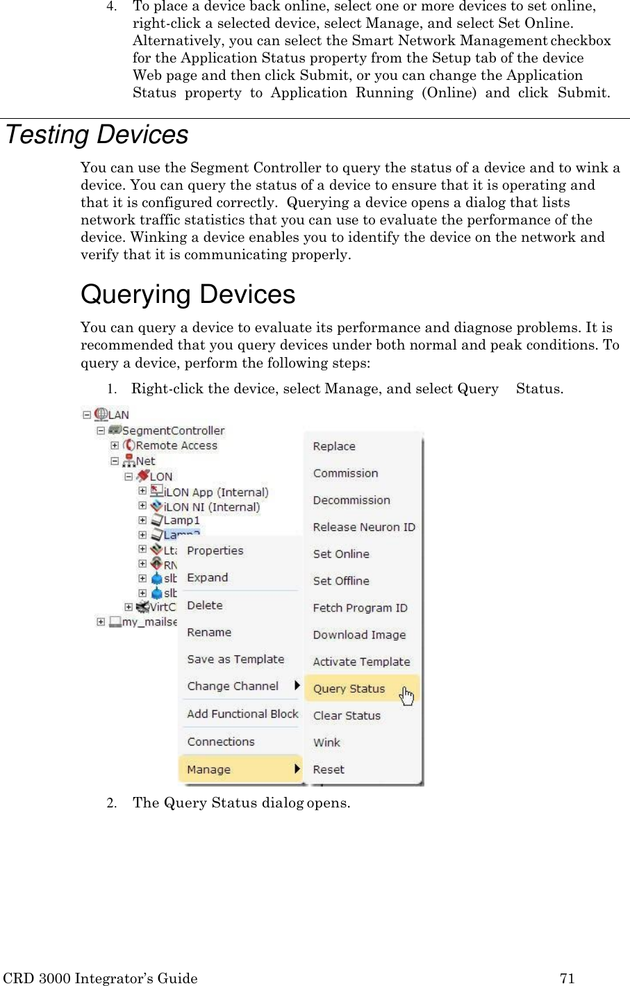 CRD 3000 Integrator’s Guide 71  4. To place a device back online, select one or more devices to set online, right-click a selected device, select Manage, and select Set Online. Alternatively, you can select the Smart Network Management checkbox for the Application Status property from the Setup tab of the device Web page and then click Submit, or you can change the Application Status  property  to  Application  Running  (Online)  and  click  Submit.  Testing Devices You can use the Segment Controller to query the status of a device and to wink a device. You can query the status of a device to ensure that it is operating and that it is configured correctly.  Querying a device opens a dialog that lists network traffic statistics that you can use to evaluate the performance of the device. Winking a device enables you to identify the device on the network and verify that it is communicating properly.  Querying Devices You can query a device to evaluate its performance and diagnose problems. It is recommended that you query devices under both normal and peak conditions. To query a device, perform the following steps: 1. Right-click the device, select Manage, and select Query    Status. 2. The Query Status dialog opens. 