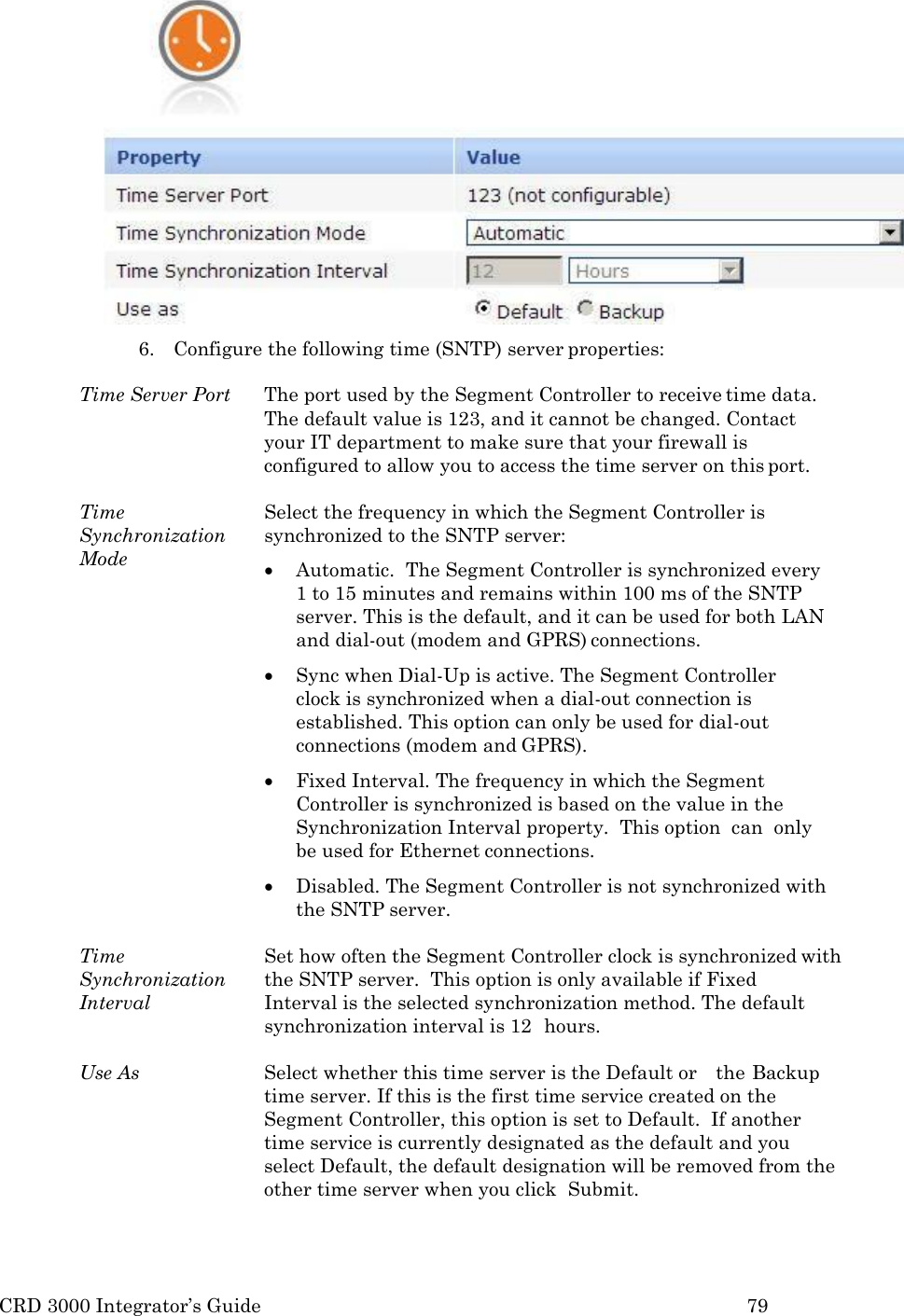 CRD 3000 Integrator’s Guide 79   6. Configure the following time (SNTP) server properties:  Time Server Port  The port used by the Segment Controller to receive time data. The default value is 123, and it cannot be changed. Contact your IT department to make sure that your firewall is configured to allow you to access the time server on this port.  Time Synchronization Mode Select the frequency in which the Segment Controller is synchronized to the SNTP server:  Automatic.  The Segment Controller is synchronized every 1 to 15 minutes and remains within 100 ms of the SNTP server. This is the default, and it can be used for both LAN and dial-out (modem and GPRS) connections.  Sync when Dial-Up is active. The Segment Controller clock is synchronized when a dial-out connection is established. This option can only be used for dial-out connections (modem and GPRS).  Fixed Interval. The frequency in which the Segment Controller is synchronized is based on the value in the Synchronization Interval property.  This option  can  only be used for Ethernet connections.  Disabled. The Segment Controller is not synchronized with the SNTP server.  Time Synchronization Interval Set how often the Segment Controller clock is synchronized with the SNTP server.  This option is only available if Fixed   Interval is the selected synchronization method. The default synchronization interval is 12  hours.  Use As Select whether this time server is the Default or    the Backup time server. If this is the first time service created on the Segment Controller, this option is set to Default.  If another time service is currently designated as the default and you select Default, the default designation will be removed from the other time server when you click  Submit. 