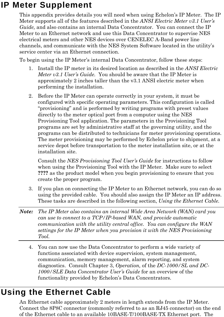 IP Meter Supplement This appendix provides details you will need when using Echelon’s IP Meter.  The IP Meter supports all of the features described in the ANSI Electric Meter v3.1 User’s Guide, and also contains an internal Data Concentrator.  You can connect the IP Meter to an Ethernet network and use this Data Concentrator to supervise NES electrical meters and other NES devices over CENELEC A-Band power line channels, and communicate with the NES System Software located in the utility’s service center via an Ethernet connection. To begin using the IP Meter’s internal Data Concentrator, follow these steps: 1. Install the IP meter in its desired location as described in the ANSI Electric Meter v3.1 User’s Guide.  You should be aware that the IP Meter is approximately 2 inches taller than the v3.1 ANSI electric meter when performing the installation. 2. Before the IP Meter can operate correctly in your system, it must be configured with specific operating parameters. This configuration is called “provisioning” and is performed by writing programs with preset values directly to the meter optical port from a computer using the NES Provisioning Tool application. The parameters in the Provisioning Tool programs are set by administrative staff at the governing utility, and the programs can be distributed to technicians for meter provisioning operations.  The meter provisioning may be performed by Echelon prior to shipment, at a service depot before transportation to the meter installation site, or at the installation site.  Consult the NES Provisioning Tool User’s Guide for instructions to follow when using the Provisioning Tool with the IP Meter.  Make sure to select ???? as the product model when you begin provisioning to ensure that you create the proper program. 3. If you plan on connecting the IP Meter to an Ethernet network, you can do so using the provided cable.  You should also assign the IP Meter an IP address. These tasks are described in the following section, Using the Ethernet Cable. Note:  The IP Meter also contains an internal Wide Area Network (WAN) card you can use to connect to a TCP/IP-based WAN, and provide automatic communication with the utility central office.  You can configure the WAN settings for the IP Meter when you provision it with the NES Provisioning Tool. 4. You can now use the Data Concentrator to perform a wide variety of functions associated with device supervision, system management, communication, memory management, alarm reporting, and system diagnostics.  Consult Chapter 3, Operation, of the DC-1000/SL and DC-1000/SLE Data Concentrator User’s Guide for an overview of the functionality provided by Echelon’s Data Concentrators. Using the Ethernet Cable An Ethernet cable approximately 2 meters in length extends from the IP Meter.   Connect the 8P8C connector (commonly referred to as an RJ45 connector) on the end of the Ethernet cable to an available 10BASE-T/100BASE-TX Ethernet port.  The 