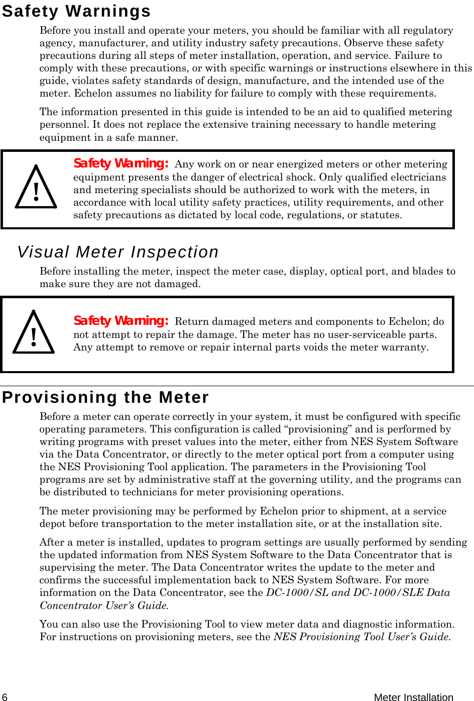  6 Meter Installation Safety Warnings Before you install and operate your meters, you should be familiar with all regulatory agency, manufacturer, and utility industry safety precautions. Observe these safety precautions during all steps of meter installation, operation, and service. Failure to comply with these precautions, or with specific warnings or instructions elsewhere in this guide, violates safety standards of design, manufacture, and the intended use of the meter. Echelon assumes no liability for failure to comply with these requirements. The information presented in this guide is intended to be an aid to qualified metering personnel. It does not replace the extensive training necessary to handle metering equipment in a safe manner.   Safety Warning:  Any work on or near energized meters or other metering equipment presents the danger of electrical shock. Only qualified electricians and metering specialists should be authorized to work with the meters, in accordance with local utility safety practices, utility requirements, and other safety precautions as dictated by local code, regulations, or statutes. Visual Meter Inspection Before installing the meter, inspect the meter case, display, optical port, and blades to make sure they are not damaged.  Safety Warning:  Return damaged meters and components to Echelon; do not attempt to repair the damage. The meter has no user-serviceable parts. Any attempt to remove or repair internal parts voids the meter warranty. Provisioning the Meter  Before a meter can operate correctly in your system, it must be configured with specific operating parameters. This configuration is called “provisioning” and is performed by writing programs with preset values into the meter, either from NES System Software via the Data Concentrator, or directly to the meter optical port from a computer using the NES Provisioning Tool application. The parameters in the Provisioning Tool programs are set by administrative staff at the governing utility, and the programs can be distributed to technicians for meter provisioning operations. The meter provisioning may be performed by Echelon prior to shipment, at a service depot before transportation to the meter installation site, or at the installation site.  After a meter is installed, updates to program settings are usually performed by sending the updated information from NES System Software to the Data Concentrator that is supervising the meter. The Data Concentrator writes the update to the meter and confirms the successful implementation back to NES System Software. For more information on the Data Concentrator, see the DC-1000/SL and DC-1000/SLE Data Concentrator User’s Guide. You can also use the Provisioning Tool to view meter data and diagnostic information. For instructions on provisioning meters, see the NES Provisioning Tool User’s Guide.   !  ! 