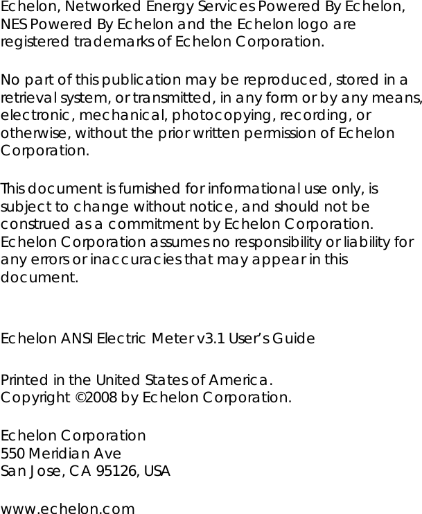 Echelon, Networked Energy Services Powered By Echelon, NES Powered By Echelon and the Echelon logo are registered trademarks of Echelon Corporation.    No part of this publication may be reproduced, stored in a retrieval system, or transmitted, in any form or by any means, electronic, mechanical, photocopying, recording, or otherwise, without the prior written permission of Echelon Corporation. This document is furnished for informational use only, is subject to change without notice, and should not be construed as a commitment by Echelon Corporation. Echelon Corporation assumes no responsibility or liability for any errors or inaccuracies that may appear in this document.  Echelon ANSI Electric Meter v3.1 User’s Guide  Printed in the United States of America. Copyright ©2008 by Echelon Corporation. Echelon Corporation  550 Meridian Ave San Jose, CA 95126, USA www.echelon.com 