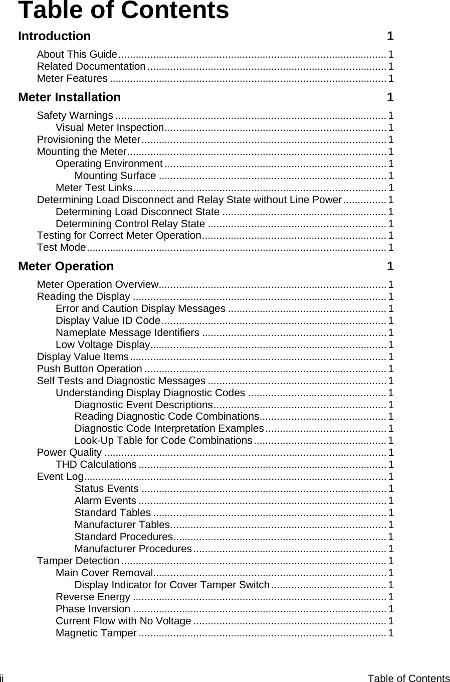 ii  Table of Contents    Table of Contents Introduction 1 About This Guide............................................................................................. 1 Related Documentation...................................................................................1 Meter Features ................................................................................................1 Meter Installation  1 Safety Warnings ..............................................................................................1 Visual Meter Inspection.............................................................................1 Provisioning the Meter..................................................................................... 1 Mounting the Meter..........................................................................................1 Operating Environment ............................................................................. 1 Mounting Surface ...............................................................................1 Meter Test Links........................................................................................ 1 Determining Load Disconnect and Relay State without Line Power............... 1 Determining Load Disconnect State ......................................................... 1 Determining Control Relay State ..............................................................1 Testing for Correct Meter Operation................................................................ 1 Test Mode........................................................................................................ 1 Meter Operation  1 Meter Operation Overview............................................................................... 1 Reading the Display ........................................................................................1 Error and Caution Display Messages .......................................................1 Display Value ID Code.............................................................................. 1 Nameplate Message Identifiers ................................................................1 Low Voltage Display..................................................................................1 Display Value Items......................................................................................... 1 Push Button Operation ....................................................................................1 Self Tests and Diagnostic Messages .............................................................. 1 Understanding Display Diagnostic Codes ................................................1 Diagnostic Event Descriptions............................................................ 1 Reading Diagnostic Code Combinations............................................ 1 Diagnostic Code Interpretation Examples.......................................... 1 Look-Up Table for Code Combinations..............................................1 Power Quality ..................................................................................................1 THD Calculations ...................................................................................... 1 Event Log......................................................................................................... 1 Status Events .....................................................................................1 Alarm Events ......................................................................................1 Standard Tables .................................................................................1 Manufacturer Tables........................................................................... 1 Standard Procedures.......................................................................... 1 Manufacturer Procedures...................................................................1 Tamper Detection............................................................................................ 1 Main Cover Removal.................................................................................1 Display Indicator for Cover Tamper Switch........................................1 Reverse Energy ........................................................................................1 Phase Inversion ........................................................................................1 Current Flow with No Voltage ...................................................................1 Magnetic Tamper ...................................................................................... 1 