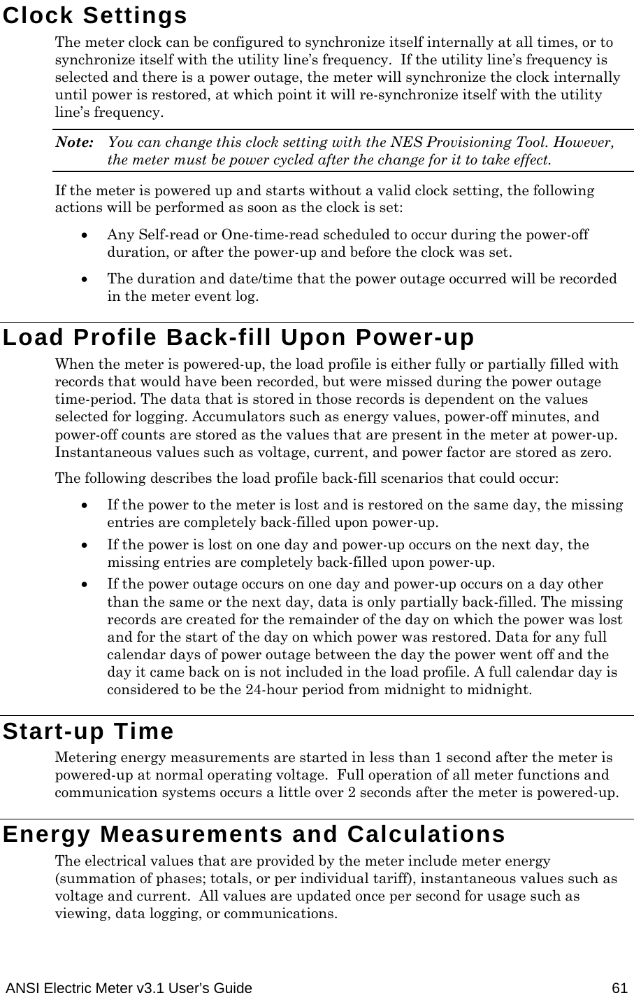  ANSI Electric Meter v3.1 User’s Guide  61 Clock Settings The meter clock can be configured to synchronize itself internally at all times, or to synchronize itself with the utility line’s frequency.  If the utility line’s frequency is selected and there is a power outage, the meter will synchronize the clock internally until power is restored, at which point it will re-synchronize itself with the utility line’s frequency. Note:  You can change this clock setting with the NES Provisioning Tool. However, the meter must be power cycled after the change for it to take effect. If the meter is powered up and starts without a valid clock setting, the following actions will be performed as soon as the clock is set:  Any Self-read or One-time-read scheduled to occur during the power-off duration, or after the power-up and before the clock was set.  The duration and date/time that the power outage occurred will be recorded in the meter event log. Load Profile Back-fill Upon Power-up When the meter is powered-up, the load profile is either fully or partially filled with records that would have been recorded, but were missed during the power outage time-period. The data that is stored in those records is dependent on the values selected for logging. Accumulators such as energy values, power-off minutes, and power-off counts are stored as the values that are present in the meter at power-up. Instantaneous values such as voltage, current, and power factor are stored as zero. The following describes the load profile back-fill scenarios that could occur:  If the power to the meter is lost and is restored on the same day, the missing entries are completely back-filled upon power-up.  If the power is lost on one day and power-up occurs on the next day, the missing entries are completely back-filled upon power-up.  If the power outage occurs on one day and power-up occurs on a day other than the same or the next day, data is only partially back-filled. The missing records are created for the remainder of the day on which the power was lost and for the start of the day on which power was restored. Data for any full calendar days of power outage between the day the power went off and the day it came back on is not included in the load profile. A full calendar day is considered to be the 24-hour period from midnight to midnight. Start-up Time Metering energy measurements are started in less than 1 second after the meter is powered-up at normal operating voltage.  Full operation of all meter functions and communication systems occurs a little over 2 seconds after the meter is powered-up.   Energy Measurements and Calculations The electrical values that are provided by the meter include meter energy (summation of phases; totals, or per individual tariff), instantaneous values such as voltage and current.  All values are updated once per second for usage such as viewing, data logging, or communications. 