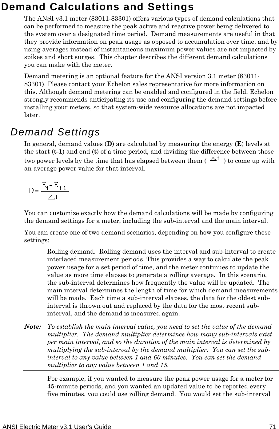  ANSI Electric Meter v3.1 User’s Guide  71 Demand Calculations and Settings The ANSI v3.1 meter (83011-83301) offers various types of demand calculations that can be performed to measure the peak active and reactive power being delivered to the system over a designated time period.  Demand measurements are useful in that they provide information on peak usage as opposed to accumulation over time, and by using averages instead of instantaneous maximum power values are not impacted by spikes and short surges.  This chapter describes the different demand calculations you can make with the meter. Demand metering is an optional feature for the ANSI version 3.1 meter (83011-83301). Please contact your Echelon sales representative for more information on this. Although demand metering can be enabled and configured in the field, Echelon strongly recommends anticipating its use and configuring the demand settings before installing your meters, so that system-wide resource allocations are not impacted later. Demand Settings In general, demand values (D) are calculated by measuring the energy (E) levels at the start (t-1) and end (t) of a time period, and dividing the difference between those two power levels by the time that has elapsed between them ( ) to come up with an average power value for that interval.  You can customize exactly how the demand calculations will be made by configuring the demand settings for a meter, including the sub-interval and the main interval. You can create one of two demand scenarios, depending on how you configure these settings: Rolling demand.  Rolling demand uses the interval and sub-interval to create interlaced measurement periods. This provides a way to calculate the peak power usage for a set period of time, and the meter continues to update the value as more time elapses to generate a rolling average.  In this scenario, the sub-interval determines how frequently the value will be updated.  The main interval determines the length of time for which demand measurements will be made.  Each time a sub-interval elapses, the data for the oldest sub-interval is thrown out and replaced by the data for the most recent sub-interval, and the demand is measured again. Note:  To establish the main interval value, you need to set the value of the demand multiplier.  The demand multiplier determines how many sub-intervals exist per main interval, and so the duration of the main interval is determined by multiplying the sub-interval by the demand multiplier.  You can set the sub-interval to any value between 1 and 60 minutes.  You can set the demand multiplier to any value between 1 and 15. For example, if you wanted to measure the peak power usage for a meter for 45-minute periods, and you wanted an updated value to be reported every five minutes, you could use rolling demand.  You would set the sub-interval 