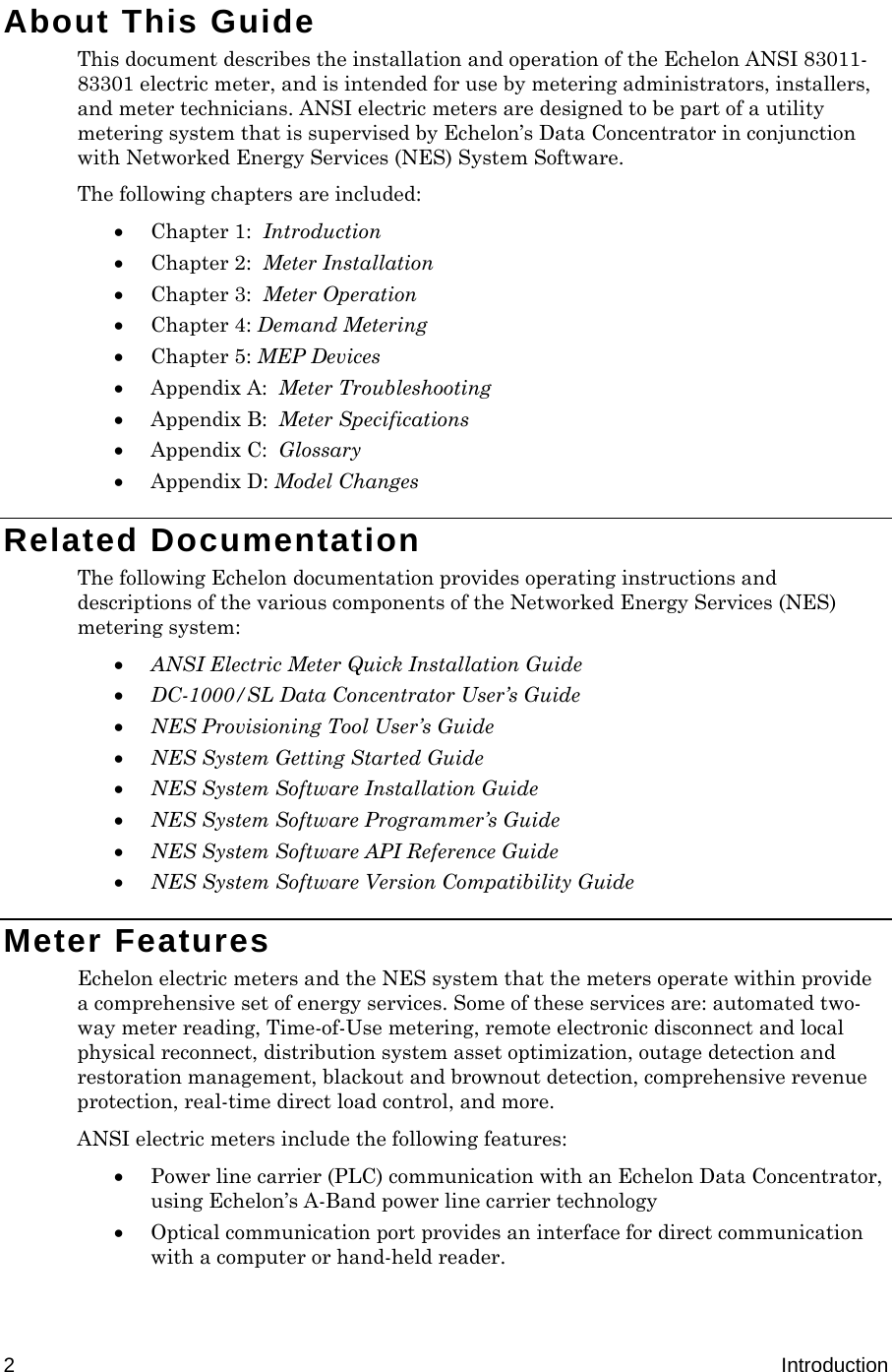  2  Introduction About This Guide This document describes the installation and operation of the Echelon ANSI 83011-83301 electric meter, and is intended for use by metering administrators, installers, and meter technicians. ANSI electric meters are designed to be part of a utility metering system that is supervised by Echelon’s Data Concentrator in conjunction with Networked Energy Services (NES) System Software.  The following chapters are included:  Chapter 1:  Introduction  Chapter 2:  Meter Installation  Chapter 3:  Meter Operation  Chapter 4: Demand Metering  Chapter 5: MEP Devices  Appendix A:  Meter Troubleshooting  Appendix B:  Meter Specifications  Appendix C:  Glossary  Appendix D: Model Changes Related Documentation The following Echelon documentation provides operating instructions and descriptions of the various components of the Networked Energy Services (NES) metering system:  ANSI Electric Meter Quick Installation Guide  DC-1000/SL Data Concentrator User’s Guide   NES Provisioning Tool User’s Guide   NES System Getting Started Guide  NES System Software Installation Guide  NES System Software Programmer’s Guide  NES System Software API Reference Guide   NES System Software Version Compatibility Guide Meter Features Echelon electric meters and the NES system that the meters operate within provide a comprehensive set of energy services. Some of these services are: automated two-way meter reading, Time-of-Use metering, remote electronic disconnect and local physical reconnect, distribution system asset optimization, outage detection and restoration management, blackout and brownout detection, comprehensive revenue protection, real-time direct load control, and more. ANSI electric meters include the following features:   Power line carrier (PLC) communication with an Echelon Data Concentrator, using Echelon’s A-Band power line carrier technology  Optical communication port provides an interface for direct communication with a computer or hand-held reader. 