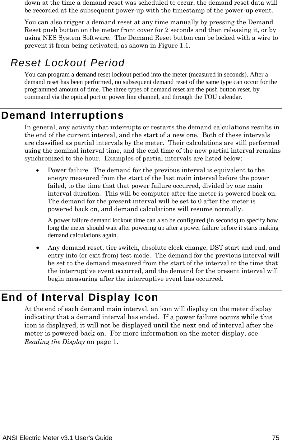  ANSI Electric Meter v3.1 User’s Guide  75 down at the time a demand reset was scheduled to occur, the demand reset data will be recorded at the subsequent power-up with the timestamp of the power-up event. You can also trigger a demand reset at any time manually by pressing the Demand Reset push button on the meter front cover for 2 seconds and then releasing it, or by using NES System Software.  The Demand Reset button can be locked with a wire to prevent it from being activated, as shown in Figure 1.1. Reset Lockout Period You can program a demand reset lockout period into the meter (measured in seconds). After a demand reset has been performed, no subsequent demand reset of the same type can occur for the programmed amount of time. The three types of demand reset are the push button reset, by command via the optical port or power line channel, and through the TOU calendar. Demand Interruptions In general, any activity that interrupts or restarts the demand calculations results in the end of the current interval, and the start of a new one.  Both of these intervals are classified as partial intervals by the meter.  Their calculations are still performed using the nominal interval time, and the end time of the new partial interval remains synchronized to the hour.  Examples of partial intervals are listed below:  Power failure.  The demand for the previous interval is equivalent to the energy measured from the start of the last main interval before the power failed, to the time that that power failure occurred, divided by one main interval duration.  This will be computer after the meter is powered back on.  The demand for the present interval will be set to 0 after the meter is powered back on, and demand calculations will resume normally. A power failure demand lockout time can also be configured (in seconds) to specify how long the meter should wait after powering up after a power failure before it starts making demand calculations again.  Any demand reset, tier switch, absolute clock change, DST start and end, and entry into (or exit from) test mode.  The demand for the previous interval will be set to the demand measured from the start of the interval to the time that the interruptive event occurred, and the demand for the present interval will begin measuring after the interruptive event has occurred. End of Interval Display Icon At the end of each demand main interval, an icon will display on the meter display indicating that a demand interval has ended.  If a power failure occurs while this icon is displayed, it will not be displayed until the next end of interval after the meter is powered back on.  For more information on the meter display, see Reading the Display on page 1.