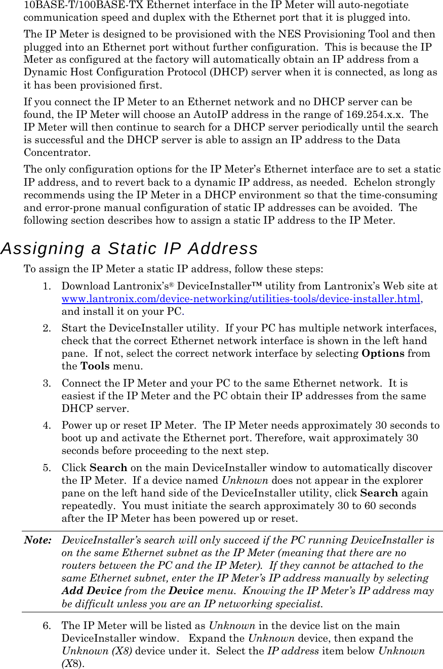 10BASE-T/100BASE-TX Ethernet interface in the IP Meter will auto-negotiate communication speed and duplex with the Ethernet port that it is plugged into. The IP Meter is designed to be provisioned with the NES Provisioning Tool and then plugged into an Ethernet port without further configuration.  This is because the IP Meter as configured at the factory will automatically obtain an IP address from a Dynamic Host Configuration Protocol (DHCP) server when it is connected, as long as it has been provisioned first. If you connect the IP Meter to an Ethernet network and no DHCP server can be found, the IP Meter will choose an AutoIP address in the range of 169.254.x.x.  The IP Meter will then continue to search for a DHCP server periodically until the search is successful and the DHCP server is able to assign an IP address to the Data Concentrator. The only configuration options for the IP Meter’s Ethernet interface are to set a static IP address, and to revert back to a dynamic IP address, as needed.  Echelon strongly recommends using the IP Meter in a DHCP environment so that the time-consuming and error-prone manual configuration of static IP addresses can be avoided.  The following section describes how to assign a static IP address to the IP Meter. Assigning a Static IP Address To assign the IP Meter a static IP address, follow these steps: 1. Download Lantronix’s® DeviceInstaller™ utility from Lantronix’s Web site at www.lantronix.com/device-networking/utilities-tools/device-installer.html, and install it on your PC. 2. Start the DeviceInstaller utility.  If your PC has multiple network interfaces, check that the correct Ethernet network interface is shown in the left hand pane.  If not, select the correct network interface by selecting Options from the Tools menu. 3. Connect the IP Meter and your PC to the same Ethernet network.  It is easiest if the IP Meter and the PC obtain their IP addresses from the same DHCP server. 4. Power up or reset IP Meter.  The IP Meter needs approximately 30 seconds to boot up and activate the Ethernet port. Therefore, wait approximately 30 seconds before proceeding to the next step. 5. Click Search on the main DeviceInstaller window to automatically discover the IP Meter.  If a device named Unknown does not appear in the explorer pane on the left hand side of the DeviceInstaller utility, click Search again repeatedly.  You must initiate the search approximately 30 to 60 seconds after the IP Meter has been powered up or reset. Note:  DeviceInstaller’s search will only succeed if the PC running DeviceInstaller is on the same Ethernet subnet as the IP Meter (meaning that there are no routers between the PC and the IP Meter).  If they cannot be attached to the same Ethernet subnet, enter the IP Meter’s IP address manually by selecting Add Device from the Device menu.  Knowing the IP Meter’s IP address may be difficult unless you are an IP networking specialist. 6. The IP Meter will be listed as Unknown in the device list on the main DeviceInstaller window.   Expand the Unknown device, then expand the Unknown (X8) device under it.  Select the IP address item below Unknown (X8). 