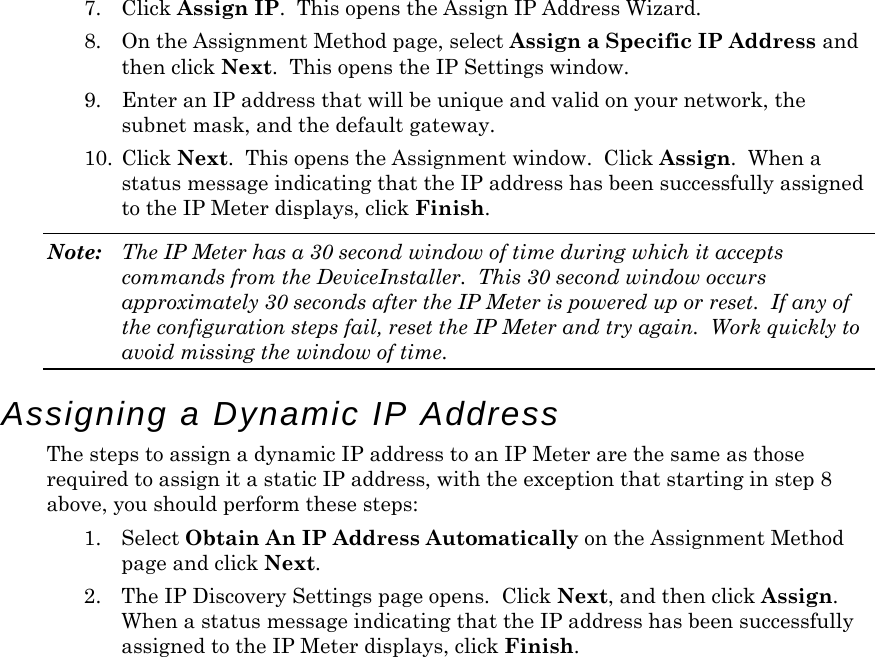 7. Click Assign IP.  This opens the Assign IP Address Wizard. 8. On the Assignment Method page, select Assign a Specific IP Address and then click Next.  This opens the IP Settings window.  9. Enter an IP address that will be unique and valid on your network, the subnet mask, and the default gateway. 10. Click Next.  This opens the Assignment window.  Click Assign.  When a status message indicating that the IP address has been successfully assigned to the IP Meter displays, click Finish.  Note:  The IP Meter has a 30 second window of time during which it accepts commands from the DeviceInstaller.  This 30 second window occurs approximately 30 seconds after the IP Meter is powered up or reset.  If any of the configuration steps fail, reset the IP Meter and try again.  Work quickly to avoid missing the window of time. Assigning a Dynamic IP Address The steps to assign a dynamic IP address to an IP Meter are the same as those required to assign it a static IP address, with the exception that starting in step 8 above, you should perform these steps: 1. Select Obtain An IP Address Automatically on the Assignment Method page and click Next.  2. The IP Discovery Settings page opens.  Click Next, and then click Assign.  When a status message indicating that the IP address has been successfully assigned to the IP Meter displays, click Finish.  