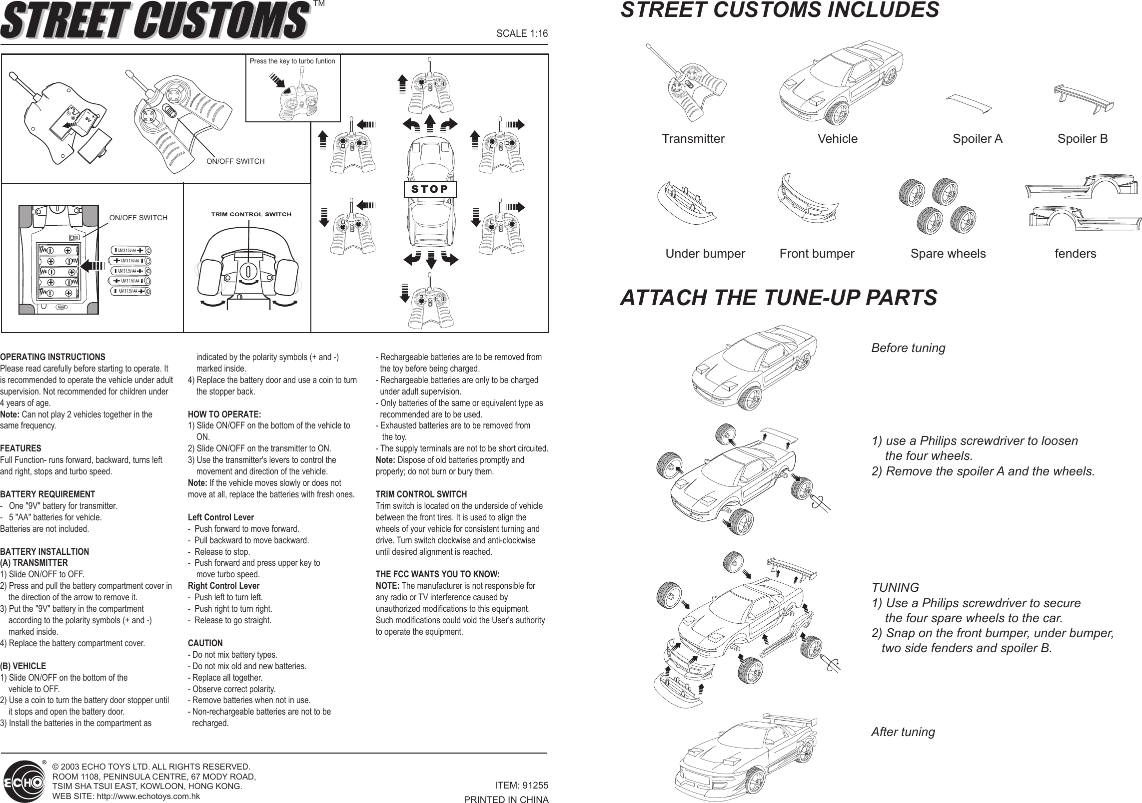 © 2003 ECHO TOYS LTD. ALL RIGHTS RESERVED. ROOM 1108, PENINSULA CENTRE, 67 MODY ROAD,TSIM SHA TSUI EAST, KOWLOON, HONG KONG.WEB SITE: http://www.echotoys.com.hkOPERATING INSTRUCTIONSPlease read carefully before starting to operate. It is recommended to operate the vehicle under adult supervision. Not recommended for children under 4 years of age.Note: Can not play 2 vehicles together in the same frequency.FEATURESFull Function- runs forward, backward, turns left and right, stops and turbo speed.BATTERY REQUIREMENT-   One &quot;9V&quot; battery for transmitter.-   5 &quot;AA&quot; batteries for vehicle.Batteries are not included.BATTERY INSTALLTION(A) TRANSMITTER1) Slide ON/OFF to OFF.2) Press and pull the battery compartment cover in     the direction of the arrow to remove it.3) Put the &quot;9V&quot; battery in the compartment     according to the polarity symbols (+ and -)     marked inside.4) Replace the battery compartment cover.(B) VEHICLE1) Slide ON/OFF on the bottom of the     vehicle to OFF.2) Use a coin to turn the battery door stopper until     it stops and open the battery door.3) Install the batteries in the compartment as     indicated by the polarity symbols (+ and -)     marked inside.4) Replace the battery door and use a coin to turn     the stopper back.HOW TO OPERATE:1) Slide ON/OFF on the bottom of the vehicle to     ON.2) Slide ON/OFF on the transmitter to ON.3) Use the transmitter&apos;s levers to control the     movement and direction of the vehicle.Note: If the vehicle moves slowly or does not move at all, replace the batteries with fresh ones.Left Control Lever-  Push forward to move forward.-  Pull backward to move backward.-  Release to stop.-  Push forward and press upper key to     move turbo speed. Right Control Lever-  Push left to turn left.-  Push right to turn right.-  Release to go straight.CAUTION- Do not mix battery types.- Do not mix old and new batteries.- Replace all together.- Observe correct polarity.- Remove batteries when not in use.- Non-rechargeable batteries are not to be   recharged.- Rechargeable batteries are to be removed from   the toy before being charged.- Rechargeable batteries are only to be charged   under adult supervision.- Only batteries of the same or equivalent type as   recommended are to be used.- Exhausted batteries are to be removed from    the toy.- The supply terminals are not to be short circuited.Note: Dispose of old batteries promptly and properly; do not burn or bury them.TRIM CONTROL SWITCHTrim switch is located on the underside of vehicle between the front tires. It is used to align the wheels of your vehicle for consistent turning and drive. Turn switch clockwise and anti-clockwise until desired alignment is reached.THE FCC WANTS YOU TO KNOW:NOTE: The manufacturer is not responsible for  any radio or TV interference caused by unauthorized modifications to this equipment. Such modifications could void the User&apos;s authority to operate the equipment.ITEM: 91255PRINTED IN CHINAON/OFF SWITCHBefore tuningTransmitter Under bumper Front bumper Spare wheels fendersVehicle Spoiler A Spoiler BAfter tuning1) use a Philips screwdriver to loosen     the four wheels. 2) Remove the spoiler A and the wheels.TUNING1) Use a Philips screwdriver to secure     the four spare wheels to the car.2) Snap on the front bumper, under bumper,    two side fenders and spoiler B.STREET CUSTOMS INCLUDESATTACH THE TUNE-UP PARTSSCALE 1:16STREET CUSTOMSSTREET CUSTOMSTMON/OFF SWITCHSTOPPress the key to turbo funtion