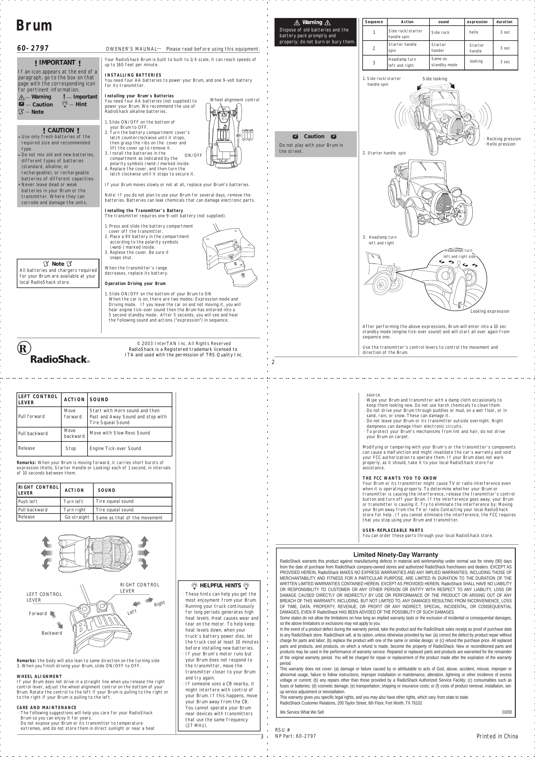 60-2797OWENER&apos;S MAUNAL      Please read before using this equipment.Printed in ChinaRSU #NP Part: 60-279732© 2003 InterTAN Inc. All Rights ReservedRadioShack is a Registered trademark licensed to ITA and used with the permission of TRS Quality Inc.Limited Ninety-Day WarrantyRadioShack warrants this product against manufacturing defects in material and workmanship under normal use for ninety (90) days from the date of purchase from RadioShack company-owned stores and authorized RadioShack franchisees and dealers. EXCEPT AS PROVIDED HEREIN, RadioShack MAKES NO EXPRESS WARRANTIES AND ANY IMPLIED WARRANTIES, INCLUDING THOSE OF MERCHANTABILITY AND FITNESS FOR A PARTICULAR PURPOSE, ARE LIMITED IN DURATION TO THE DURATION OF THE WRITTEN LIMITED WARRANTIES CONTAINED HEREIN. EXCEPT AS PROVIDED HEREIN, RadioShack SHALL HAVE NO LIABILITY OR RESPONSIBILITY TO  CUSTOMER OR ANY OTHER  PERSON OR  ENTITY  WITH RESPECT TO ANY LIABILITY, LOSS OR DAMAGE CAUSED DIRECTLY OR INDIRECTLY BY USE  OR PERFORMANCE OF THE PRODUCT OR ARISING OUT OF ANY BREACH OF THIS WARRANTY, INCLUDING, BUT NOT LIMITED TO, ANY DAMAGES RESULTING FROM INCONVENIENCE, LOSS OF  TIME,  DATA,  PROPERTY,  REVENUE,  OR  PROFIT  OR  ANY  INDIRECT,  SPECIAL,  INCIDENTAL,  OR  CONSEQUENTIAL DAMAGES, EVEN IF RadioShack HAS BEEN ADVISED OF THE POSSIBILITY OF SUCH DAMAGES.Some states do not allow the limitations on how long an implied warranty lasts or the exclusion of incidental or consequential damages, so the above limitations or exclusions may not apply to you.In the event of a product defect during the warranty period, take the product and the RadioShack sales receipt as proof of purchase date to any RadioShack store. RadioShack will, at its option, unless otherwise provided by law: (a) correct the defect by product repair without charge for parts and labor; (b) replace the product with one of the same or similar design; or (c) refund the purchase price. All replaced parts and products, and products, on which a refund is made, become the property of RadioShack. New or reconditioned parts and products may be used in the performance of warranty service. Repaired or replaced parts and products are warranted for the remainder of the original warranty period. You will be charged for repair or replacement of the product made after the expiration of the warranty period.This warranty does not cover: (a) damage or failure caused by or attributable to acts of God, abuse, accident, misuse, improper or abnormal usage, failure to follow instructions, improper installation or maintenance, alteration, lightning or other incidence of excess voltage or current; (b) any repairs other than those provided by a RadioShack Authorized Service Facility; (c) consumables such as fuses or batteries; (d) cosmetic damage; (e) transportation, shipping or insurance costs; or (f) costs of product removal, installation, set-up service adjustment or reinstallation.This warranty gives you specific legal rights, and you may also have other rights, which vary, from state to state.RadioShack Customer Relations, 200 Taylor Street, 6th Floor, Fort Worth, TX 76102 03/00 We Service What We SellYour RadioShack Brum is built to built to 1/4 scale, it can reach speeds of up to 160 feet per minute.INSTALLING BATTERIESYou need four AA batteries to power your Brum, and one 9-volt battery for its transmitter. Installing your Brum&apos;s BatteriesYou need four AA batteries (not supplied) to power your Brum. We recommend the use of RadioShack alkaline batteries.  1. Slide ON/OFF on the bottom of    your Brum to OFF.2. Turn the battery compartment cover&apos;s     latch counterclockwise until it stops,    then grasp the ribs on the  cover and     lift the cover up to remove it.3. Install the batteries in the     compartment as indicated by the     polarity symbols (+and-) marked inside.4. Replace the cover, and then turn the     latch clockwise until it stops to secure it.If your Brum moves slowly or not at all, replace your Brum&apos;s batteries.Note: If you do not plan to use your Brum for several days, remove the batteries. Batteries can leak chemicals that can damage electronic parts.Installing the Transmitter&apos;s BatteryThe transmitter requires one 9-volt battery (not supplied). 1. Press and slide the battery compartment    cover off the transmitter.2. Place a 9V battery in the compartment     according to the polarity symbols     (+and-) marked inside.3. Replese the cover. Be sure it     snaps shut.When the transmitter&apos;s range decreases, replace its battery.Operation Driving your Brum1. Slide ON/OFF on the bottom of your Brum to ON   When the car is on, there are two modes: Expression mode and    Driving mode.   If you leave the car on and not moving it, you will    hear engine tick-over sound then the Brum has entered into a    5 second standby mode.  After 5 seconds, you will see and hear    the following sound and actions (&quot;expression&quot;) in sequence.1. Side rock/starter     handle spin2. Starter handle  spin3.  Headlamp turn      left and rightAfter performing the above expressions, Brum will enter into a 10 sec standby mode (engine tick-over sound) and will start all over again from sequence one. Use the transmitter&apos;s control levers to control the movement and direction of the Brum.Remarks: When your Brum is moving forward, it carries short bursts of expression (Hello, Starter Handle or Looking) each of 1 second, in intervals of 10 seconds between them.Remarks: the body will also lean to same direction on the turning side3. When you finish driving your Brum, slide ON/OFF to OFF.WHEEL ALIGNMENTIf your Brum does not drive in a straight line when you release the right control lever, adjust the wheel alignment control on the bottom of your Brum. Rotate the control to the left if your Brum is pulling to the right or to the right if your Brum is pulling to the left.CARE AND MAINTENANCE   The following suggestions will help you care for your RadioShack    Brum so you can enjoy it for years.   Do not expose your Brum or its transmitter to temperature    extremes, and do not store them in direct sunlight or near a heat    source.   Wipe your Brum and transmitter with a damp cloth occasionally to    keep them looking new. Do not use harsh chemicals to clean them.   Do not drive your Brum through puddles or mud, on a wet floor, or in    sand, rain, or snow. These can damage it.   Do not leave your Brum or its transmitter outside overnight. Night    dampness can damage their electronic circuits.   To protect your Brum&apos;s mechanisms from lint and hair, do not drive    your Brum on carpet.Modifying or tampering with your Brum&apos;s or the transmitter&apos;s components can cause a malfunction and might invalidate the car&apos;s warranty and void your FCC authorization to operate them. If your Brum does not work properly, as it should, take it to your local RadioShack store for assistance.THE FCC WANTS YOU TO KNOWYour Brum or its transmitter might cause TV or radio interference even when it is operating properly. To determine whether your Brum or transmitter is causing the interference, release the transmitter&apos;s control button and turn off your Brum. If the interference goes away, your Brum or transmitter is causing it. Try to eliminate the interference by: Moving your Brum away from the TV or radio Contacting your local RadioShack store for help . If you cannot eliminate the interference, the FCC requires that you stop using your Brum and transmitter.USER-REPLACEABLE PARTS You can order these parts through your local RadioShack store. BrumimportantIf an icon appears at the end of aparagraph, go to the box on thatpage with the corresponding iconfor pertinent information.wƒ—“‹“‰wƒ—“‹“‰cƒš™‹”“n”™‡ h‹“™i’•”—™ƒ“™ cautionUse only fresh batteries of the  required size and recommended type.Do not mix old and new batteries, different types of batteries (standard, alkaline, or rechargeable), or rechargeable batteries of different capacities.Never leave dead or weak batteries in your Brum or the transmitter. Where they can corrode and damage the units.Dispose of old batteries and the battery pack promptly and properly; do not burn or bury them.Sequence Action  sound expression duration123Side rock/starterhandle spin Side rock hello  3 sec 3 sec 3 secStarter handle spin Starter hander Starter handle Headlamp turn  left and rightSame as standby mode looking Pull forward Pull backwardRelease   StopMove forwardMove backwardStart with Horn sound and then Past and Away Sound and stop with Tire Squeal SoundLEFT CONTROL LEVER ACTION SOUNDMove with Slow Revs SoundEngine Tick-over SoundPush leftPull backwardRelease   Go straightTurn leftTurn rightRIGHT CONTROL LEVER ACTION SOUNDSame as that of the movementTire squeal soundTire squeal soundAll batteries and chargers required for your Brum are available at your local RadioShack store. n”™‡Do not play with your Brum in the street.These hints can help you get the most enjoyment from your Brum.Running your truck continuously for long periods generates high heat levels. Heat causes wear andtear on the motor. To help keep heat levels down, when your truck&apos;s battery power dies, let the truck cool at least 10 minutesbefore installing new batteries.If your Brum&apos;s motor runs but your Brum does not respond to the transmitter, move the transmitter closer to your Brum and try again.If someone uses a CB nearby, itmight interfere with control of your Brum. If this happens, move your Brum away from the CB.You cannot operate your Brum near devices with transmitters that use the same frequency(27 MHz). cƒš™‹”“helpful@hintsON/OFFWheel alignment controlLEFT CONTROL LEVERForwardBackwardRIGHT CONTROL LEVERLeft             RightRocking pressionHello pressionLooking expressionSide looking Headlamps turn left and right side Headlamps turn left and right side